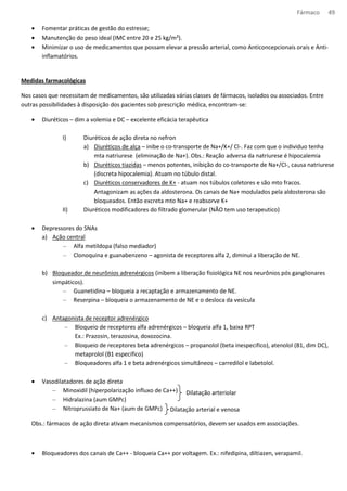 Fármaco 49 
· Fomentar práticas de gestão do estresse; 
· Manutenção do peso ideal (IMC entre 20 e 25 kg/m²). 
· Minimizar o uso de medicamentos que possam elevar a pressão arterial, como Anticoncepcionais orais e Anti-inflamatórios. 
Medidas farmacológicas 
Nos casos que necessitam de medicamentos, são utilizadas várias classes de fármacos, isolados ou associados. Entre 
outras possibilidades à disposição dos pacientes sob prescrição médica, encontram-se: 
· Diuréticos – dim a volemia e DC – excelente eficácia terapêutica 
I) Diuréticos de ação direta no nefron 
a) Diuréticos de alça – inibe o co-transporte de Na+/K+/ Cl-. Faz com que o individuo tenha 
mta natriurese (eliminação de Na+). Obs.: Reação adversa da natriurese é hipocalemia 
b) Diuréticos tiazidas – menos potentes, inibição do co-transporte de Na+/Cl-, causa natriurese 
(discreta hipocalemia). Atuam no túbulo distal. 
c) Diuréticos conservadores de K+ - atuam nos túbulos coletores e são mto fracos. 
Antagonizam as ações da aldosterona. Os canais de Na+ modulados pela aldosterona são 
bloqueados. Então excreta mto Na+ e reabsorve K+ 
II) Diuréticos modificadores do filtrado glomerular (NÃO tem uso terapeutico) 
· Depressores do SNAs 
a) Ação central 
– Alfa metildopa (falso mediador) 
– Clonoquina e guanabenzeno – agonista de receptores alfa 2, diminui a liberação de NE. 
b) Bloqueador de neurônios adrenérgicos (inibem a liberação fisiológica NE nos neurônios pós ganglionares 
simpáticos). 
– Guanetidina – bloqueia a recaptação e armazenamento de NE. 
– Reserpina – bloqueia o armazenamento de NE e o desloca da vesícula 
c) Antagonista de receptor adrenérgico 
– Bloqueio de receptores alfa adrenérgicos – bloqueia alfa 1, baixa RPT 
Ex.: Prazosin, terazosina, doxozocina. 
– Bloqueio de receptores beta adrenérgicos – propanolol (beta inespecifico), atenolol (B1, dim DC), 
metaprolol (B1 especifico) 
– Bloqueadores alfa 1 e beta adrenérgicos simultâneos – carredilol e labetolol. 
· Vasodilatadores de ação direta 
– Minoxidil (hiperpolarização influxo de Ca++) 
– Hidralazina (aum GMPc) 
– Nitroprussiato de Na+ (aum de GMPc) 
Dilatação arteriolar 
Dilatação arterial e venosa 
Obs.: fármacos de ação direta ativam mecanismos compensatórios, devem ser usados em associações. 
· Bloqueadores dos canais de Ca++ - bloqueia Ca++ por voltagem. Ex.: nifedipina, diltiazen, verapamil. 
 