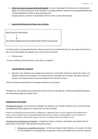 Fármaco 5 
· Efeito de primeira passagem (biotransformação) - consiste na passagem do fármaco da luz intestinal p/ o 
fígado, por meio da veia porta, antes de atingir a circulação sistêmica, reduzindo sua biodisponibilidade (aum 
a hidrossolubilidade, ficando na faixa subterapeutica). 
Solução para isso: aumentar a quantidade de PA ou mudar a via de administração 
· Ligação das Moléculas das Drogas com as Células 
MOLÉCULAS DE UMA DROGA 
INFLUÊNCIA QUÍMICA EM UM OU MAIS CONSTITUINTES DAS CÉLULAS 
As moléculas de uma droga desempenham influencia química nos constituintes das cels. Uma droga não funciona a 
não ser que esteja ligada, essa ligação ocorre com estruturas proteicas. 
· Proteínas alvo 
- Enzimas, moléculas transportadoras, canais iônicos, receptores. 
Classificação dos receptores 
· Agonistas: são substâncias que se ligam aos receptores e os ativa (são substancias capazes de se ligar a um 
receptor e disparar uma resposta*). O composto deve ter afinidade com o receptor. Quando for possível 
disparar uma resposta, dizemos que essa substancia tem eficácia intrínseca. 
*Eficácia intrínseca=capacidade de uma droga em disparar uma resposta 
•Antagonistas: são substâncias que apresentam efeito contrário ao do agonista, a eficácia (capacidade de disparar 
uma resposta) dos agonistas é igual a zero. 
Antagonismo entre Drogas: 
•Antagonismo químico : duas substancias interagem em solução e uma impede o efeito da outra, ou seja esse tipo 
de antagonista inativa o agonista se combinando com ele em solução. 
Envolve uma interação química direta entre o antagonista e o agonista de forma a tornar o agonista farmacologicamente 
inativo. Um bom exemplo está no emprego de agentes quelantes que se ligam a metais pesados e, assim, reduzem sua 
toxicidade. Por exemplo, o dimercaprol se liga ao mercúrio e o composto inativo é excretado na urina. 
•Antagonismo por bloqueio de receptores: o antagonista se liga ao receptor e não dispara uma resposta (pd ser 
Reversível ou Irreversível). *Não apresenta eficácia intrínseca 
 Antagonismo competitivo reversível – um fármaco se liga de modo seletivo a um receptor sem ativa-lo, 
mas impedindo a sua ativação (por um agonista). Há uma similaridade entre a estrutura química 
 