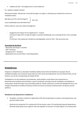 Fármaco 50 
· Inibidores da ECA – dim angiotensina II e aum bradicinina 
Ex.: captopril, enalapril, lisinopril 
Mecanismo de ação: não permite a conversão de angio I em angio II, e não deixa que a bradicinina se torne um 
metabolito inativo. 
Não deixa aum RP e nem DC (angio II) 
causa vasodilatação (aum da bradicinina) 
Dim a PA 
Efeitos colaterais: tosse seca, efeitos teratogênicos. 
– Antagonista de receptor AT1 da angiotensina II – losartan 
O fármaco se liga ao AT1 no lugar da angio II, causando vasodilatação, aum a excreção de Na+ e dim a excreção 
de K+. 
Pró-farmaco: não impede que a bradicinina seja degradada, como os I ECA – não causa tosse seca. 
Associação de diuréticos 
- Bloqueador adrenérgico + diurético 
- IECA + diuréticos 
- Antagonista AT1 + diuréticos 
- Bloqueadores de canais de Cálcio + beta bloqueadores 
Dislipidemias 
Designam-se dislipidemias as alterações metabólicas lipídicas decorrentes de distúrbios em qualquer fase do 
metabolismo lipídico, que ocasionem repercussão nos níveis séricos das lipoproteínas. Aum do colesterol total, aum de 
Tg sérico, aum de LDL, acompanhada de redução de HDL. 
A dislipidemia é um dos problemas mais freqüentes, sendo também um dos fatores mais importantes no 
desenvolvimento da doença aterosclerótica, a qual é considerada a principal causa de morbidade e mortalidade em 
muitos países. Atualmente sabe-se que esta doença pode ser tratada, sendo que o controle das dislipidemias leva a uma 
redução comprovada na incidência da doença arterial coronariana, da doença cerebrovascular e da doença vascular 
periférica. 
Metabolismo das lipoproteínas e dislipidemia 
· Os lipídeos, incluindo o colesterol e triglicerídeos (TG), são transportadores no plasma como lipoproteinas, que 
possuem quatro classes. 
– Quilomicrons transportam TG e colesterol do TGI aos tecidos, onde o TG é partido pela lípase de lipoproteinas, 
liberando ácidos graxos livres e glicerol. Estes são captados no músculo e no tecido adiposo. Os remanescentes 
 