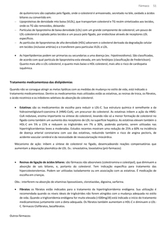 Fármaco 51 
de quilomicrons são captados pelo fígado, onde o colesterol é armazenado, secretado na bile, oxidado a ácidos 
biliares ou convertido em: 
– Lipoproteinas de densidade mto baixa (VLDL), que transportam colesterol e TG recém sintetizados aos tecidos, 
onde os TG são removidos, deixando: 
– Partículas de lipoproteína de baixa densidade (LDL) com um grande componente de colesterol; um pouco de 
LDL-colesterol é captado pelos tecidos e um pouco pelo fígado, por endocitose através de receptores LDL 
específicos. 
– As partículas de lipoproteinas de alta densidade (HDL) adsorvem o colesterol derivado da degradação celular 
em tecidos (inclusive artérias) e o transferem para particulas VLDL e LDL. 
· As hiperlipidemias podem ser primarias ou secundarias a uma doença (ex.: hipotireoidismo). São classificadas, 
de acordo com qual partícula de lipoproteína esta elevada, em seis fenótipos (classificação de frederickson). 
Quanto mais alto o LDL-colesterol, e quanto mais baixo o HDL-colesterol, mais alto o risco de cardiopatia 
isquêmica. 
Tratamento medicamentoso das dislipidemias 
Quando não se consegue atingir as metas lipídicas com as medidas de mudança no estilo de vida, está indicado o 
tratamento medicamentoso. Dentre os medicamentos mais utilizados estão as estatinas, as resinas de troca, os fibratos, 
o ácido nicotínico e os inibidores seletivos da absorção do colesterol. 
· Estatinas: são os medicamentos de escolha para reduzir o LDL-C. Sua estrutura química é semelhante a da 
hidroximetilglutaril-coenzima A (HMG-CoA), um precursor do colesterol. As estatinas inibem a ação da HMG-CoA 
redutase, enzima importante na síntese do colesterol, levando não só a menor formação de colesterol no 
fígado como também um aumento dos receptores de LDL na superfície hepática. As estatinas elevam também o 
HDL-C em 5% a 15% e reduzem os triglicérides em 7% a 30%, podendo portanto, serem utilizadas nas 
hipertrigliceridemias leves a moderadas. Estudos recentes mostram uma redução de 25% a 60% na incidência 
de doença arterial coronariana com uso das estatinas, reduzindo também o risco de angina pectoris, de 
acidente vascular cerebral e da necessidade de revascularização miocárdica. 
Mecanismo de ação: inibem a síntese de colesterol no fígado, desemcadeando reações compensatórias que 
aumentam a depuração plasmática de LDL. Ex.: sinvastatina, lovastatina (pró-farmacos). 
· Resinas de ligação de ácidos biliares: são fármacos não absorvíveis (colestiramina e colestipol), que diminuem a 
absorção de sais biliares, e, portanto do colesterol. Tem indicação específica para tratamento das 
hipercolesterolemias. Podem ser utilizadas isoladamente ou em associação com as estatinas. É medicação de 
escolha em crianças. 
Obs.: interferem na absorção de vitaminas lipossolúveis, clorotiazidas, digoxina, varfarina. 
· Fibratos: os fibratos estão indicados para o tratamento da hipertrigliceridemia endógena. Sua utilização é 
recomendada quando os níveis ideais de triglicérides não forem atingidos com a mudança adequada no estilo 
de vida. Quando a trigliceridemia endógena for muito elevada (500mg/dl) está indicado o início do tratamento 
medicamentoso juntamente com a dieta adequada. Os fibratos também aumentam o HDL-C e diminuem o LDL-C. 
fármacos Clofibratos, bezafibratos. 
Outros fármacos: 
 