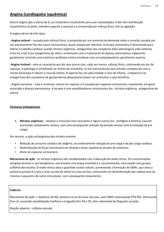 Fármaco 53 
Angina (cardiopatia isquêmica) 
Ocorre angina qdo a oferta de O2 ao miocárdio é insuficiente para suas necessidades. A dor tem distribuição 
característica no peito, membro superior e pescoço e é ocasionada por esforço físico, frio ou agitação. 
A angina pd ser de três tipos: 
- Angina estável – causada pelo esforço físico, é produzida por um aumento da demanda sobre o coração causada por 
um estreitamento fixo dos vasos coronarianos, quase sempre por ateroma. A terapia sintomática é direcionada para 
alterar o trabalho cardíaco usando nitratos orgânicos, antagonistas dos receptores beta adrenérgicos (não seletivos 
entre b1 e b2) e/ou antagonistas de cálcio. Juntamente com o tratamento da doença ateromatosa subjacente, 
geralmente incluindo uma estatina e profilaxia contra trombose com um antiplaquetário, geralmente aspirina. 
-Angina instável – esta se caracteriza por dor que ocorre com, cada vez menos, esforço físico, culminando em dor de 
repouso. A patologia é semelhante ao infarto do miocárdio, se tem aterosclerose sem oclusão completa do vaso o 
intuito da terapia é reduzir o risco de infarto. A aspirina faz cair pela metade o risco de infarto, a heparina e os 
antagonistas dos receptores de glicoproteinas plaquetarios fazem um acréscimo a esse beneficio. 
- Angina variantes – esta é incomum, ocorre em repouso e é causada por espasmo coronariano, novamente, em geral, 
associado a doença ateromatosa. A terapia é com vasodilatadores coronarianos (ex.: nitratos orgânicos, antagonistas de 
cálcio). 
Fármacos antianginosos 
· Nitratos orgânicos – relaxam is músculos lisos vasculares e alguns outros (ex.: esofágico e biliares). Causam 
acentuado relaxamento venoso, com uma consequente redução da pressão venosa central (redução da pré 
carga). 
Em resumo, a ação antianginosa dos nitratos envolve: 
• Redução do consumo cardíaco de oxigênio, secundariamente redução da pré-carga e da pós-carga cardíaca. 
• Redistribuição do fluxo coronariano em direção a áreas isquêmicas através de colaterais. 
• Alivio do espasmo coronariano 
Mecanismo de ação : os nitratos organicos são metabolizados com a liberação de oxido nítrico. Em concentrações 
atingidas durante o uso terapêutico, isto envolve uma etapa enzimática e, possivelmente, uma reação com grupos 
sulfidrila dos tecidos. O oxido nítrico ativa a guanilato ciclase solúvel, aumentando a formação de GMPc, que ativa a 
proteína quinase G e leva a uma cascata de efeito no músculo liso, culminando em desfosforilação das cadeias leve da 
miosina e sequestro de calcio intracelular, com consequente relaxamento. 
Caderno 
Mecanismo de ação - doadores de NO, penetra na cel do musc liso vasc, aum GMPc estimulando PTN PKC, diminuindo 
[Ca++]i, causando vasodilatação (melhora a irrigação) dim PA e DC, dim a demanda de Oxig pelo coração. 
Reação adversa – cefaleia vascular 
 