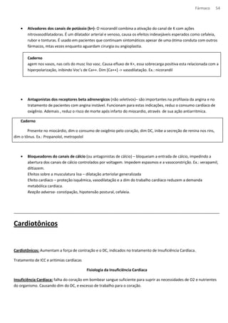 Fármaco 54 
· Ativadores dos canais de potássio (k+)- O nicorandil combina a ativação do canal de K com ações 
nitrovasodilatadoras. É um dilatador arterial e venoso, causa os efeitos indesejáveis esperados como cefaleia, 
rubor e tonturas. É usado em pacientes que continuam sintomáticos apesar de uma ótima conduta com outros 
fármacos, mtas vezes enquanto aguardam cirurgia ou angioplastia. 
Caderno 
agem nos vasos, nas cels do musc liso vasc. Causa efluxo de K+, essa sobrecarga positiva esta relacionada com a 
hiperpolarização, inibindo Voc’s de Ca++. Dim [Ca++] - vasodilatação. Ex.: nicorandil 
· Antagonistas dos receptores beta adrenergicos (não seletivos)– são importantes na profilaxia da angina e no 
tratamento de pacientes com angina instável. Funcionam para estas indicações, reduz o consumo cardíaco de 
oxigênio. Ademais , reduz o risco de morte após infarto do miocardio, através de sua ação antiarritmica. 
Caderno 
Presente no miocárdio, dim o consumo de oxigênio pelo coração, dim DC, inibe a secreção de renina nos rins, 
dim o tônus. Ex.: Propanolol, metropolol 
· Bloqueadores do canais de cálcio (ou antagonistas de cálcio) – bloqueiam a entrada de cálcio, impedindo a 
abertura dos canais de cálcio controlados por voltagem. Impedem espasmos e a vasoconstrição. Ex.: verapamil, 
diltiazem. 
Efeitos sobre a musculatura lisa – dilatação arteriolar generalizada 
Efeito cardíaco – proteção isquêmica, vasodilatação e a dim do trabalho cardíaco reduzem a demanda 
metabólica cardíaca. 
Reação adversa- constipação, hipotensão postural, cefaleia. 
__________________________________________________________________________________________________ 
Cardiotônicos 
Cardiotônicos: Aumentam a força de contração e o DC, indicados no tratamento de Insuficiência Cardíaca.. 
Tratamento de ICC e aritimias cardíacas 
Fisiologia da Insuficiência Cardíaca 
Insuficiência Cardíaca: falha do coração em bombear sangue suficiente para suprir as necessidades de O2 e nutrientes 
do organismo. Causando dim do DC, e excesso de trabalho para o coração. 
 