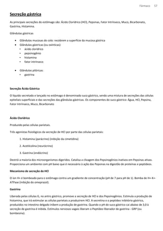 Fármaco 57 
Secreção gástrica 
As principais secreções do estômago são: Ácido Clorídrico (HCl), Pepsinas, Fator Intrínseco, Muco, Bicarbonato, 
Gastrina, Histamina. 
Glândulas gástricas 
· Glândulas mucosas do colo: recobrem a superfície da mucosa gástrica 
· Glândulas gástricas (ou oxínticas): 
• ácido clorídrico 
• pepsinogênio 
• histamina 
• fator intrínseco 
· Glândulas pilóricas: 
• gastrina 
Secreção Ácida Gástrica 
O líquido secretado e lançado no estômago é denominado suco gástrico, sendo uma mistura de secreções das células 
epiteliais superficiais e das secreções das glândulas gástricas. Os componentes do suco gástrico: Água, HCl, Pepsina, 
Fator Intrínseco, Muco, Bicarbonato 
Ácido Clorídrico 
Produzido pelas células parietais. 
Três agonistas fisiológicos da secreção de HCl por parte das células parietais: 
1. Histamina (parácrino) (inibição da cimetidina) 
2. Acetilcolina (neurócrino) 
3. Gastrina (endócrino) 
Destrói a maioria dos microorganismos digeridos. Catalisa a clivagem dos Pepsinogênios inativos em Pepsinas ativas. 
Proporciona um ambiente com pH baixo que é necessário à ação das Pepsinas na digestão de proteínas e peptídeos. 
Mecanismo de secreção do HCl 
O íon H+ é bombeado para o estômago contra um gradiente de concentração (pH de 7 para pH de 1). Bomba de H+-K+- 
ATPase (inibição do omeprazol). 
Gastrina 
Liberada pelas células G, no antro gástrico, promove a secreção de HCl e dos Pepsinogênios. Estimula a produção de 
histamina, que irá estimular as células parietais a produzirem HCl. A secretina e o peptídeo inibitório gástrico, 
produzidos no intestino delgado inibem a produção de gastrina. Quando o pH do suco gástrico cai abaixo de 3,0 à 
secreção de gastrina é inibida. Estímulos nervosos vagais liberam o Peptídeo liberador de gastrina - GRP (ou 
bombesina). 
 