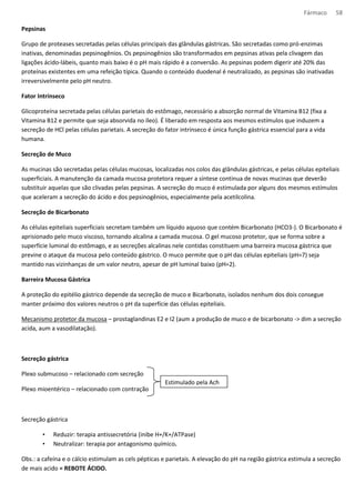 Fármaco 58 
Pepsinas 
Grupo de proteases secretadas pelas células principais das glândulas gástricas. São secretadas como pró-enzimas 
inativas, denominadas pepsinogênios. Os pepsinogênios são transformados em pepsinas ativas pela clivagem das 
ligações ácido-lábeis, quanto mais baixo é o pH mais rápido é a conversão. As pepsinas podem digerir até 20% das 
proteínas existentes em uma refeição típica. Quando o conteúdo duodenal é neutralizado, as pepsinas são inativadas 
irreversivelmente pelo pH neutro. 
Fator Intrínseco 
Glicoproteína secretada pelas células parietais do estômago, necessário a absorção normal de Vitamina B12 (fixa a 
Vitamina B12 e permite que seja absorvida no íleo). É liberado em resposta aos mesmos estímulos que induzem a 
secreção de HCl pelas células parietais. A secreção do fator intrínseco é única função gástrica essencial para a vida 
humana. 
Secreção de Muco 
As mucinas são secretadas pelas células mucosas, localizadas nos colos das glândulas gástricas, e pelas células epiteliais 
superficiais. A manutenção da camada mucosa protetora requer a síntese contínua de novas mucinas que deverão 
substituir aquelas que são clivadas pelas pepsinas. A secreção do muco é estimulada por alguns dos mesmos estímulos 
que aceleram a secreção do ácido e dos pepsinogênios, especialmente pela acetilcolina. 
Secreção de Bicarbonato 
As células epiteliais superficiais secretam também um líquido aquoso que contém Bicarbonato (HCO3-). O Bicarbonato é 
aprisionado pelo muco viscoso, tornando alcalina a camada mucosa. O gel mucoso protetor, que se forma sobre a 
superfície luminal do estômago, e as secreções alcalinas nele contidas constituem uma barreira mucosa gástrica que 
previne o ataque da mucosa pelo conteúdo gástrico. O muco permite que o pH das células epiteliais (pH=7) seja 
mantido nas vizinhanças de um valor neutro, apesar de pH luminal baixo (pH=2). 
Barreira Mucosa Gástrica 
A proteção do epitélio gástrico depende da secreção de muco e Bicarbonato, isolados nenhum dos dois consegue 
manter próximo dos valores neutros o pH da superfície das células epiteliais. 
Mecanismo protetor da mucosa – prostaglandinas E2 e I2 (aum a produção de muco e de bicarbonato - dim a secreção 
acida, aum a vasodilatação). 
Secreção gástrica 
Plexo submucoso – relacionado com secreção 
Plexo mioentérico – relacionado com contração 
Secreção gástrica 
Estimulado pela Ach 
• Reduzir: terapia antissecretória (inibe H+/K+/ATPase) 
• Neutralizar: terapia por antagonismo químico. 
Obs.: a cafeína e o cálcio estimulam as cels pépticas e parietais. A elevação do pH na região gástrica estimula a secreção 
de mais acido = REBOTE ÁCIDO. 
 