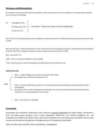 Fármaco 64 
Fármacos antiinflamatórios 
Os mediadores químicos da inflamação são produzidos a partir de substancias de natureza lipídica e nem sempre estão envolvidas 
com o processo de inflamação. 
EX.: Prostagladinas (PG) 
Tromboquixanos (TX) 
Leucotrienos (LT) 
Autacoides – não possuem lugar de síntese e degradação 
Obs.: PG, TX e LT são produzidos pelo acido araquidônico (composto presente na membrana plasmática) pela ação das enzimas COX 
e LIPOX. 
Mecanismo de ação : membrana plasmática um dos componentes é Acido araquidônico (AA) que é liberado pela ação da fosfolipase 
A2 (PLA2), libera AA no citoplasma deixando-o livre para ação de duas enzimas COX e a LIPOX. 
COX - forma PG* e TX 
LIPOX - forma LT ( hipersensibilidade e vasoconstrição). 
* (dor, importante para as cels do estomago para proteção gástrica e para perfusão renal) 
Isoformas da Cox 
o COX 1 – reação fisiológicas (encontrada em plaquetas libera TXA2) 
Seu bloqueio leva a dim de PG, prostaciclinas e TX 
o COX 2 – processos inflamatórios, presentes em tecido lesado (encontrada endotelio vascular produção de PGI2 - 
vasodilatação) 
Seu bloqueio evita os efeitos indesejáveis da inflamação, mas aum [LT] promovendo broncoespasmo (indivíduos 
asmáticos tem uma precipitação da crise asmatica). 
o COX 3 – Encontrada em macrófagos 
AINE 
Eicosanoides 
Eicosanóides são mediadores inflamatórios (que modulam a resposta inflamatória) de origem lipídica, sintetizados a 
partir dos ácidos graxos ômega-6, como o ácido araquidônico (AA).Frente a um estímulo antigênico, AA, são 
mobilizados da membrana de células imunes pela enzima fosfolipase A2. Esses ácidos graxos competem entre si pelas 
mesmas vias enzimáticas (cicloxigenase e lipoxigenase) para a formação dos eicosanóides. 
PGA2- formada a partir de PGH2, efeito vasodilatador e antiagregante. 
 
