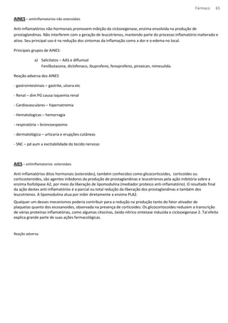 Fármaco 65 
AINES – antiinflamatorios não esteroidais 
Anti-inflamatórios não-hormonais promovem inibição da ciclooxigenase, enzima envolvida na produção de 
prostaglandinas. Não interferem com a geração de leucotrienos, mantendo parte do processo inflamatório inalterado e 
ativo. Seu principal uso é na redução dos sintomas da inflamação como a dor e o edema no local. 
Principais grupos de AINES: 
a) Salicilatos – AAS e diflunisal 
Fenilbutazona, diclofenaco, ibuprofeno, fenoprofeno, piroxican, nimesulida. 
Reação adversa dos AINES 
- gastrointestinais – gastrite, ulcera etc 
- Renal – dim PG causa isquemia renal 
- Cardiovasculares – hipernatremia 
- Hematologicas – hemorragia 
- respiratória – broncoespasmo 
- dermatológica – urticaria e erupções cutâneas 
- SNC – pd aum a excitabilidade do tecido nervoso 
AIES – antiinflamatorios esteroidais 
Anti-inflamatórios ditos hormonais (esteroides), também conhecidos como glicocorticoides, corticoides ou 
corticosteroides, são agentes inibidores da produção de prostaglandinas e leucotrienos pela ação inibitória sobre a 
enzima fosfolipase A2, por meio da liberação de lipomodulina (mediador proteico anti-inflamatório). O resultado final 
da ação destes anti-inflamatórios é a parcial ou total redução da liberação dos prostaglandinas e também dos 
leucotrienos. A lipomodulina atua por inibir diretamente a enzima PLA2. 
Qualquer um desses mecanismos poderia contribuir para a redução na produção tanto do fator ativador de 
plaquetas quanto dos eicosanoides, observada na presença de corticoides. Os glicocortocoides reduzem a transcrição 
de várias proteínas inflamatórias, como algumas citocinas, óxido-nítrico sintetase induzida e ciclooxigenase 2. Tal efeito 
explica grande parte de suas ações farmacológicas. 
Reação adversa- 
 