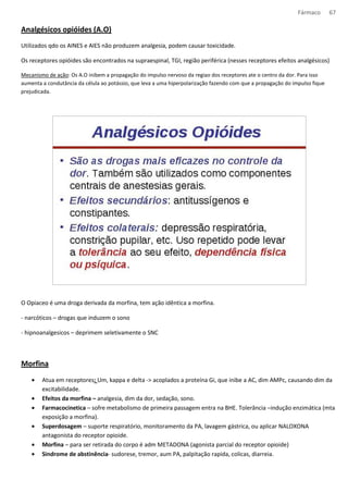 Fármaco 67 
Analgésicos opióides (A.O) 
Utilizados qdo os AINES e AIES não produzem analgesia, podem causar toxicidade. 
Os receptores opióides são encontrados na supraespinal, TGI, região periférica (nesses receptores efeitos analgésicos) 
Mecanismo de ação: Os A.O inibem a propagação do impulso nervoso da regiao dos receptores ate o centro da dor. Para isso 
aumenta a condutância da célula ao potássio, que leva a uma hiperpolarização fazendo com que a propagação do impulso fique 
prejudicada. 
O Opiaceo é uma droga derivada da morfina, tem ação idêntica a morfina. 
- narcóticos – drogas que induzem o sono 
- hipnoanalgesicos – deprimem seletivamente o SNC 
Morfina 
· Atua em receptores: Um, kappa e delta - acoplados a proteína Gi, que inibe a AC, dim AMPc, causando dim da 
excitabilidade. 
· Efeitos da morfina – analgesia, dim da dor, sedação, sono. 
· Farmacocinetica – sofre metabolismo de primeira passagem entra na BHE. Tolerância –indução enzimática (mta 
exposição a morfina). 
· Superdosagem – suporte respiratório, monitoramento da PA, lavagem gástrica, ou aplicar NALOXONA 
antagonista do receptor opioide. 
· Morfina – para ser retirada do corpo é adm METADONA (agonista parcial do receptor opioide) 
· Sindrome de abstinência- sudorese, tremor, aum PA, palpitação rapida, colicas, diarreia. 
 