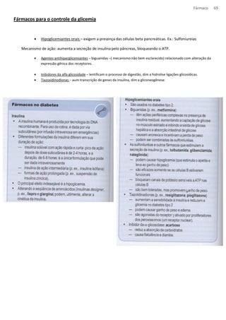 Fármaco 69 
Fármacos para o controle da glicemia 
· Hipoglicemiantes orais – exigem a presença das células beta pancreáticas. Ex.: Sulfoniureias 
Mecanismo de ação: aumenta a secreção de insulina pelo pâncreas, bloqueando o ATP. 
· Agentes antihiperglicemiantes – biguanidas –( mecanismo não bem esclarecido) relacionado com alteração da 
expressão gênica dos receptores. 
· Inibidores da alfa glicosidade – lentificam o processo de digestão, dim a hidrolise ligações glicosídicas. 
· Tiazoxidinodionas – aum transcrição de genes da insulina, dim a gliconeogênese. 
 