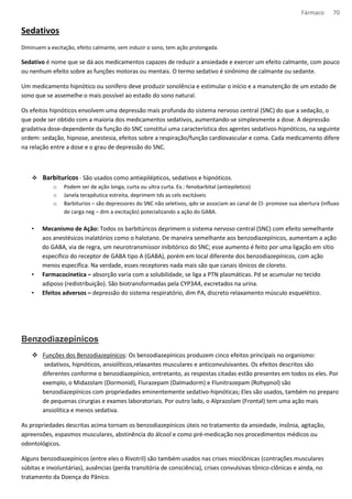 Fármaco 70 
Sedativos 
Diminuem a excitação, efeito calmante, sem induzir o sono, tem ação prolongada. 
Sedativo é nome que se dá aos medicamentos capazes de reduzir a ansiedade e exercer um efeito calmante, com pouco 
ou nenhum efeito sobre as funções motoras ou mentais. O termo sedativo é sinônimo de calmante ou sedante. 
Um medicamento hipnótico ou sonífero deve produzir sonolência e estimular o início e a manutenção de um estado de 
sono que se assemelhe o mais possível ao estado do sono natural. 
Os efeitos hipnóticos envolvem uma depressão mais profunda do sistema nervoso central (SNC) do que a sedação, o 
que pode ser obtido com a maioria dos medicamentos sedativos, aumentando-se simplesmente a dose. A depressão 
gradativa dose-dependente da função do SNC constitui uma característica dos agentes sedativos-hipnóticos, na seguinte 
ordem: sedação, hipnose, anestesia, efeitos sobre a respiração/função cardiovascular e coma. Cada medicamento difere 
na relação entre a dose e o grau de depressão do SNC. 
 Barbituricos - São usados como antiepilépticos, sedativos e hipnóticos. 
o Podem ser de ação longa, curta ou ultra curta. Ex.: fenobarbital (antiepiletico) 
o Janela terapêutica estreita, deprimem tds as cels excitáveis 
o Barbiturios – são depressores do SNC não seletivos, qdo se associam ao canal de Cl- promove sua abertura (influxo 
de carga neg – dim a excitação) potecializando a ação do GABA. 
• Mecanismo de Ação: Todos os barbitúricos deprimem o sistema nervoso central (SNC) com efeito semelhante 
aos anestésicos inalatórios como o halotano. De maneira semelhante aos benzodiazepínicos, aumentam a ação 
do GABA, via de regra, um neurotransmissor inibitórico do SNC; esse aumento é feito por uma ligação em sítio 
específico do receptor de GABA tipo A (GABA), porém em local diferente dos benzodiazepínicos, com ação 
menos específica. Na verdade, esses receptores nada mais são que canais iônicos de cloreto. 
• Farmacocinetica – absorção varia com a solubilidade, se liga a PTN plasmáticas. Pd se acumular no tecido 
adiposo (redistribuição). São biotransformadas pela CYP3A4, excretados na urina. 
• Efeitos adversos – depressão do sistema respiratório, dim PA, discreto relaxamento músculo esquelético. 
Benzodiazepínicos 
 Funções dos Benzodiazepínicos: Os benzodiazepínicos produzem cinco efeitos principais no organismo: 
sedativos, hipnóticos, ansiolíticos,relaxantes musculares e anticonvulsivantes. Os efeitos descritos são 
diferentes conforme o benzodiazepínico, entretanto, as respostas citadas estão presentes em todos os eles. Por 
exemplo, o Midazolam (Dormonid), Flurazepam (Dalmadorm) e Flunitrazepam (Rohypnol) são 
benzodiazepínicos com propriedades eminentemente sedativo-hipnóticas; Eles são usados, também no preparo 
de pequenas cirurgias e exames laboratoriais. Por outro lado, o Alprazolam (Frontal) tem uma ação mais 
ansiolítica e menos sedativa. 
As propriedades descritas acima tornam os benzodiazepínicos úteis no tratamento da ansiedade, insônia, agitação, 
apreensões, espasmos musculares, abstinência do álcool e como pré-medicação nos procedimentos médicos ou 
odontológicos. 
Alguns benzodiazepínicos (entre eles o Rivotril) são também usados nas crises mioclônicas (contrações musculares 
súbitas e involuntárias), ausências (perda transitória de consciência), crises convulsivas tônico-clônicas e ainda, no 
tratamento da Doença do Pânico. 
 