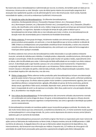 Fármaco 71 
Na maioria das vezes o benzodiazepínico é administrado por via oral, no entanto, ele também pode ser dado por via 
intravenosa, intramuscular ou retal. Atenção: o pico do efeito (ponto máximo da concentração sanguínea) do é 
alcançada mais rapidamente quando a via de administração for oral e não intramuscular. Assim sendo, havendo 
necessidade de rapidez, a via oral ou endovenosa é preferível à intramuscular. 
 Duração das ações dos Benzodiazepínicos : Os diferentes benzodiazepínicos 
existentes, Clordiazepóxido (Librium, Psicossedin); Diazepan (Valium, etc.); Clonazepam (Rivotril, 
etc.); Bromazepam (Lexotam, etc.); Alprazolan (Frontal e etc.); Lorazepam(Lorax, etc.); Cloxazolan, (Olcadil) e 
outros, são classificados como sendo de curto, médio e longo prazo quanto ao tempo que permanecem fazendo 
efeito (agindo) no organismo. Apoiados na duração do tempo de ação, pode-se deduzir que os 
benzodiazepínicos de tempo médio são os mais indicados para tratar a insônia. Já os benzodiazepínicos de 
duração maior são recomendados para o tratamento da Ansiedade Generalizada. 
 Efeitos colaterais: O novo grupo de drogas, inicialmente recebida com otimismo pela profissão médica, aos 
poucos produziu preocupações, em particular, o risco de dependência que se tornou evidente na década de 
1980. Embora os antidepressivos com propriedades ansiolíticas foram introduzidos, e existe uma crescente 
consciência dos efeitos adversos dos benzodiazepínicos, eles continuam a ser usados de forma exagerada e 
trivial para aliviar qualquer ansiedade. 
Os efeitos colaterais mais comuns dos benzodiazepínicos estão relacionados à sua ação sedativa erelaxante 
muscular, variando de indivíduo para indivíduo. A sedação produz a depressão, sonolência,tonturas, diminuição da 
atenção e concentração. A falta de coordenação muscular pode resultar em quedas e lesões, especialmente entre 
os idosos, além da dificuldade para andar. A diminuição da libido edificuldade em ter ereção é um efeito colateral 
comum. A desinibição pode surgir levando a pessoa a ter uma conduta social inconveniente. A hipotensão e 
a respiração reprimida podem ser encontrada após o uso intravenoso. Efeitos colaterais menos comuns 
incluem náuseas e alterações do apetite, visão borrada,confusão, euforia, despersonalização e pesadelos. Casos 
de toxicidade hepática têm sido descritos, mas são raros. 
 Efeitos a longo prazo: Efeitos adversos tardios produzidos pelos benzodiazepínicos incluem uma deterioração 
geral da saúde mental e física que tendem a aumentar com o tempo. Nem todos, porém, enfrentam problemas 
com o uso a longo prazo. Os efeitos adversos podem incluir também o comprometimento cognitivo, bem como 
osproblemas afetivos e comportamentais: agitação, dificuldade em pensar de forma construtiva, perda do 
desejo sexual, agorafobia e fobia social, ansiedade, depressão maior, perda de interesse em atividades de 
lazer e incapacidade de sentir ou de expressar as emoções. Além disso, pode ocorrer uma percepção alterada 
de si, do ambiente e nas relações sociais. 
 Uso e abuso dos benzodiazepínicos: Os benzodiazepínicos são comumente utilizados abusivamente e tomado 
em combinação com outras drogas de abuso. Em geral, os benzodiazepínicos são seguros e eficazes durante 
poucos dias, apesar dos prejuízos cognitivos e comportamentais, tais como a agressão e desinibição que podem 
ocorrer ocasionalmente. 
Os benzodiazepínicos tomados em overdoses podem causar inconsciência perigosa e profunda. No entanto, eles 
são muito menos tóxicos que seus antecessores, os barbitúricos (Gardenal, etc.). A morte raramente resulta quando 
um benzodiazepínico é a única droga tomada. Ele, junto a outros depressores do sistema nervoso central (álcool e 
opiáceos), gera um aumento da toxicidade. 
Curiosidade : Os benzodiazepínicos provocaram uma história original. Eles foram os responsáveis pelo maior número de 
ações contra os fabricantes de medicamentos no Reino Unido, A disputa envolveu cerca de 14.000 pacientes e 1.800 
escritórios de advocacia. A alegação básica foi a de que os fabricantes sabiam do potencial de dependência, mas, 
intencionalmente, não forneceram essa informação aos médicos. Enquanto isto, 117 médicos de clínica geral e 50 
autoridades de saúde foram processados pelos pacientes supostamente atingidos pelo efeito indesejado dos 
 
