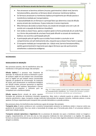 Fármaco 9 
Movimentos de fármacos através das barreiras celulares 
· Para atravessar as barreiras celulares (mucosa, gastrintestinal, túbulo renal, barreira 
hematoencefálica, placenta), os fármacos devem atravessar membranas lipídicas. 
· Os fármacos atravessam as membranas lipídicas principalmente por difusão passiva e 
transferência mediada por transportadores. 
· A lipossolubilidade de um fármaco é o principal fator que determina a taxa de difusão 
passiva através das membranas. O peso molecular é menos importante. 
· Mtos fármacos são ácidos ou bases fracas; seu estado de ionização varia com o pH, de 
acordo com a equação de Henderson-Hasselbach. 
· Com ácidos ou bases fracas, apenas a espécie apolar (a forma protonada de um acido fraco 
ou a forma não protonada de uma base fraca) pode difundir-se através de membranas 
lipídicas; isso acarreta a participação pelo pH. 
· A participação pelo pH significa que os ácidos fracos tendem a acumular-se em 
compartimentos com pH relativamente alto, enquanto que as bases fracas fazem o oposto. 
· O transporte mediado por transportador (ex.: túbulo renal, barreira hematoencefálica, 
epitélio gastrointestinal) é importante para alguns fármacos que são quimicamente 
semelhantes a substancias endógenas. 
______________________________________________________________________________________________ 
RECORDANDO: 
MODALIDADES DE ABSORÇÃO 
Nos processos passivos, não há interferência ativa das 
membranas e nem gasto de energia. São exemplos: 
Difusão lipídica. É o processo mais freqüente de 
absorção. As moléculas do soluto se distribuem a partir 
de qualquer região em que estejam mais concentradas 
para as regiões em que estejam menos concentradas 
segundo um gradiente de concentração. As moléculas 
do soluto, para atravessarem as membranas biológicas 
por difusão simples, precisam apresentar as seguintes 
características: serem apolares, lipossolúveis e possuir 
peso molecular pequeno o suficiente para ser 
compatível com a membrana lipídica. 
Difusão aquosa. Ocorre através de poros aquosos 
formados por proteínas da membrana chamados aquaporinas. Nela, tanto o solvente quanto os solutos se difundem. O 
solvente, geralmente a água, transporta consigo moléculas hidrossolúveis de pequeno tamanho, moléculas polares e certas 
apolares. As forças responsáveis pelo transporte são a pressão hidrostática e a pressão osmótica. 
Nos processos ativos, há interferência das membranas e gasto de energia. São exemplos: 
Transporte ativo. O soluto combina-se com a proteína transportadora presente na membrana celular e move-se contra seu 
gradiente de concentração. Para isso, existe a necessidade de energia, que é fornecida pela célula. É um processo seletivo e 
pode haver inibição seletiva. 
Transporte vesicular (pinocitose e fagocitose). São os processos de absorção nos quais a membrana celular se invagina e 
evagina, respectivamente, em torno de uma ou mais pequenas moléculas do meio extracelular e as engloba. Em seguida, 
formam-se vesículas intracelulares que se destacam da membrana. Por esse modo, fagócitos alveolares removem partículas que 
atingem os alvéolos. 
 