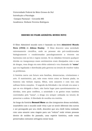 Universidade Federal do Mato Grosso do Sul
Introdução a Psicologia
Campos Pantanal – Corumbá MS
Acadêmica: Stefanie Ferreira Rodrigues
RESUMO DO FILME ADORÁVEL MUNDO NOVO
O filme Admirável mundo novo é baseado no livro Admirável Mundo
Novo (1932) de Aldous Huxley. O filme descreve uma sociedade
extremamente científica, onde as pessoas são pré-condicionadas
biologicamente e condicionadas psicologicamente a viverem em
harmonia com as leis e regras sociais. Se os cidadãos tivessem qualquer
dúvida ou insegurança esses sentimentos eram dissipados com o uso
de drogas, essa droga era sem efeito colateral e era chamada de “soma”
que era legalizada e distribuída pelo governo no intuito de resolver todos
os problemas.
A história narra um futuro sem famílias, democracias, cristianismo e
arte. O matrimônio, pai, mãe eram vistos como se fossem piada, os
homens não tinham esposa, filhos, nem amantes e com isso não
sofriam fortes emoções. O segredo da felicidade e da virtude era amar o
que se era obrigado a fazer, não havia lugar para questionamentos ou
dúvidas, nem para conflitos, a ansiedade e os gostos eram também
controlados pelo “soma”, a droga era sempre utilizada no intuito de
preservar a ordem. A liberdade de escolha era restrita.
Ao longo da história Bernard Marx um dos integrantes dessa sociedade,
insatisfeito com o mundo onde vivia e por se sentir diferente dos outros
e ser perseguido por seu chefe, descobre que seu chefe tinha realizado
com uma amante uma viagem para um “reduto” onde viviam pessoas
dentro de moldes do passado, uma espécie histórica, onde eram
preservados costumes selvagens nesse local.
 