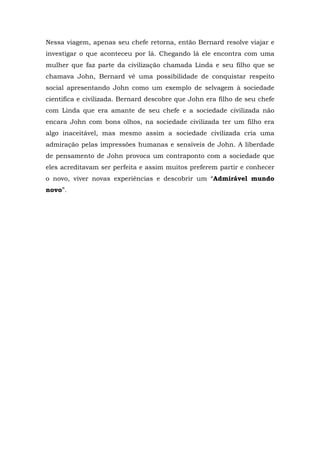 Nessa viagem, apenas seu chefe retorna, então Bernard resolve viajar e
investigar o que aconteceu por lá. Chegando lá ele encontra com uma
mulher que faz parte da civilização chamada Linda e seu filho que se
chamava John, Bernard vê uma possibilidade de conquistar respeito
social apresentando John como um exemplo de selvagem à sociedade
cientifica e civilizada. Bernard descobre que John era filho de seu chefe
com Linda que era amante de seu chefe e a sociedade civilizada não
encara John com bons olhos, na sociedade civilizada ter um filho era
algo inaceitável, mas mesmo assim a sociedade civilizada cria uma
admiração pelas impressões humanas e sensíveis de John. A liberdade
de pensamento de John provoca um contraponto com a sociedade que
eles acreditavam ser perfeita e assim muitos preferem partir e conhecer
o novo, viver novas experiências e descobrir um “Admirável mundo
novo”.
 