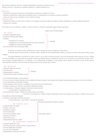 As vanguardas: rupturas com os cânones das artes e da literatura
Nas primeiras décadas do século XX » Explosão de experiências inovadoras convulsiona as artes.
Artistas e escritores » Derrubam as convenções académicas  Estética totalmente nova.
Modernismo:
 Movimento cultural que revolucionou as artes plásticas, a arquitectura, a literatura e a música.
 Reivindica a liberdade de criação estética repudiando todos os constrangimentos, em especial os preceitos académicos.
 Nasceu em Paris, que era considerado o centro artístico da Europa.
Vanguarda cultural:
 Movimento inovador no campo artístico, literário ou em qualquer outra área da cultura que rejeita os cânones estabelecidos e antecipa tendências posteriores.
 Ruptura com o passado.
De acordo com os seus interesses  Artistas + homens das letras  Juntaram-se, partilhavam ideias e faziam experiências.

Surgem novas correntes estéticas.
 Fauvismo
 Corrente vanguardista francesa.
 Iniciada em 1905 por Henri Matisse.
 Defende:
 Primado da cor na pintura
 Utilização da cor com total liberdade em tons fortes e agressivos
 Negligencia a precisão de representação
 Os Fauves tiveram uma curta duração (1908)
Ao observar um quadro Fauvista, o observador tem quase a sensação de que está rodeado por Fauves (feras).
As telas são quase chocantes devido ao colorismo intenso, aplicado de forma aparentemente arbitrária, tornava-as, à primeira vista, obras estranhas, quase
selvagens.
Os Fauvistas defendem o primado da cor sobre a forma. É na cor onde os artistas encontram a sua forma de expressão artística, deve ser, por isso, utilizada
com toda a liberdade. A cor desenvolve-se em grandes manchas que delimitam planos. É aplicada de forma pura em tons intensos, sem sombreados, porque o claro-
escuro estraga a verdadeira beleza da cor. Finalmente, a cor é independente da realidade, ou seja, quando o pintor desenha uma árvore as cores não têm que ser
necessariamente castanho (no tronco) e verde (nas folhas), podem ser por exemplo azul e amarelo.
 Expressionismo
 Expressão subjectiva e emotiva;
 Corrente alemã;
 Representação de emoções;
 Temas fortes de origem psicológica e social.
 É uma tentativa de abalar o conservadorismo;
 É como um grito de revolta individual contra a sociedade demasiado moralista e hierarquizada onde ninguém se podia expressar graças às normas e preconceitos;
 É uma arte impulsiva e fortemente individual;
 Diziam desprezar a técnica porque o verdadeiro fim da obra de arte não se pode ensinar;
 Grandes manchas de cor, intensas e contrastantes, aplicadas livremente;
 Temática pesada  Angústia, desespero, morte, sexo, miséria social, etc.;
 Corresponde às inquietações do artista
 Formas primitivas e simples  Influência das artes de África e da Oceânia
 Tal como na arte popular ou o desenho infantil, representavam formas de expressão mais verídicas e autênticas do que as da
arte académica, fortemente idealizada.
 Distorção e acentuação do desenho caricatural
 Formas distorcidas + cores intensas  Forte tensão emocional
 Sensações de desconforto, repulsa ou angústia.
 Die Brücke - A ponte
 Surge em 1905 em Dresden;
 Função: crítica social;
 Representa emoções;
 Formas distorcidas;
 As cores são violentas e puras; Dois grupos artísticos
 Acentua os contornos;
 Utiliza linhas curvas;
 Representantes: Kirchner e Nolde.
 Der Blaue Reiter – O cavaleiro azul
 Surge em Munique em 1911;
 As formas são menos chocantes do que no grupo anterior;
 Formas simplificadas e angulosas;
 As cores são contrastantes;
 Representantes: Kandinsky e Franz Marc.
Definição
Definição
 