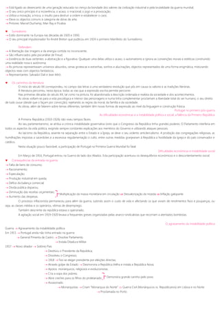  Está ligado ao desencanto de uma geração educada na crença da bondade dos valores da civilização industrial e pela brutalidade da guerra mundial;
 O seu único princípio é a incoerência, o acaso, o irracional, o jogo e a provocação;
 Utiliza a inovação, a troca, o insulto para destruir a ordem e estabelecer o caos;
 Eleva os objectos comuns à categoria de obras de arte;
 Pintores: Marcel Duchamp, Man Ray e Picabia.
 Surrealismo
 Estilo dominante na Europa nas décadas de 1920 e 1930;
 O seu principal impulsionador foi André Breton que publicou em 1924 o primeiro Manifesto do Surrealismo;
Defendem:
 A libertação das imagens e da energia contida no inconsciente;
 São influenciados pela psicanálise de Freud;
 Existência de duas vertentes: a abstracção e a figurativa. Qualquer uma delas utiliza o acaso, o automatismo e ignora as convenções morais e estéticas construindo
uma realidade nova e autónoma;
 As pinturas representavam universos absurdos, cenas grotescas e estranhas, sonhos e alucinações; objectos representados de uma forma enigmática, misturando
objectos reais com objectos fantásticos;
 Representantes: Salvador Dali e Jean Miró.
 Os caminhos da literatura
O início do século XX correspondeu, no campo das letras a uma verdadeira revolução que pôs em causa os valores e as tradições literárias.
A literatura percorreu, nesta época, todas as vias que a expressão escrita permite percorrer.
Nas primeiras décadas do século XX, tal como na pintura, foi abandonada a descrição ordenada e realista da sociedade e dos acontecimentos.
As obras voltam-se para a vida psicológica e interior das personagens e numa linha complementar proclamam a liberdade total do ser humano, o seu direito
de tudo ousar (desde que o façam por convicção), rejeitando as regras da moral, da família e da sociedade.
As obras, além de falarem sobre temas diferentes, também têm novas formas de expressão ao nível da linguagem e construção frásica.
Portugal no primeiro pós-guerra
As dificuldades económicas e a instabilidade política e social; a falência da Primeiro República
A Primeira República (1910-1926) não viveu tempos fáceis.
Ao seu parlamentarismo, se atribui a crónica instabilidade governativa (visto que o Congresso da República tinha grandes poderes. O Parlamento interferia em
todos os aspectos da vida politica, exigindo sempre constantes explicações aos membros do Governo e utilizando ataques pessoais.
Ao laicismo da República, assente na separação entre o Estado e a Igreja, se deve o seu violento anticlericalismo. A proibição das congregações religiosas, as
humilhações impostas a sacerdotes e a excessiva regulamentação o culto, entre outras medidas granjearam à República a hostilidade da igreja e do país conservador e
católico.
Nesta situação pouco favorável, a participação de Portugal na Primeira Guerra Mundial foi fatal.
Dificuldades económicas e instabilidade social
Em Março de 1916, Portugal entrou na Guerra do lado dos Aliados. Esta participação acentuou os desequilíbrios económicos e o descontentamento social.
 Consequências da entrada na guerra:
 Falta de bens de consumo;
 Racionamento;
 Especulação;
 Produção industrial em queda;
 Défice da balança comercial;
 Dívida pública disparou;
 Diminuição das receitas orçamentais;
 Aumento das despesas.
O processo inflacionista permaneceu para além da guerra, subindo assim o custo de vida e afectando os que viviam de rendimentos fixos e poupanças, ou
seja, as classes médias e os operários, vítimas de desemprego.
Também descrente da república estava o operariado.
A agitação social em 1919-1920 levava a frequentes greves organizadas pelas anarco-sindicalistas que recorriam a atentados bombistas.
O agravamento da instabilidade política
Guerra  Agravamento da instabilidade política
Em 1915  Portugal ainda não tinha entrado na guerra
 General Pimenta de Castro  Dissolve Parlamento
 Instala Ditadura Militar
1917  Novo ditador  Sidónio Pais
 Destituiu o Presidente da República;
 Dissolveu o Congresso;
 1918  Fez-se eleger presidente por eleições directas;
 Através golpe de Estado  Desmorona a República Velha e instala a República Nova;
 Apoios: monárquicos, religiosos e evolucionistas;
 Cria a sopa dos pobres;
 Abre creches para os filhos do proletariado
 Assassinado
 Monarquistas  Criam “Monarquia do Norte”  Guerra Civil (Monárquicos vs. Republicanos) em Lisboa e no Norte
 Proclamada no Porto
Multiplicação da massa monetária em circulação  Desvalorização da moeda  Inflação galopante
Demonstra grande carinho pelo povo
 