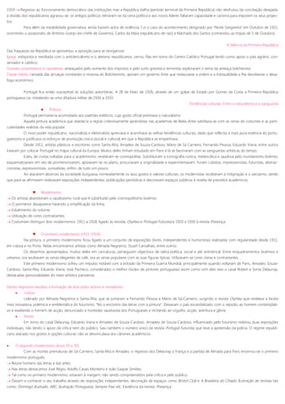 1919  Regresso ao funcionamento democrático das instituições mas a República Velha (período terminal da Primeira República) não desfrutou da conciliação desejada:
a divisão dos republicanos agravou-se; os antigos políticos retiraram-se da cena política e aos novos líderes faltaram capacidade e carisma para imporem os seus projec-
tos.
Para além da instabilidade governativa, ainda haviam actos de violência, f oi o caso do acontecimento designado por “Noite Sangrenta” em Outubro de 1921,
ocorrendo o assassinato de António Granjo (ex-chefe de Governo), Carlos da Maia (republicano de raiz) e Machado dos Santos (comandou as tropas de 5 de Outubro).
A falência da Primeira República
Das fraquezas da República se aproveitou a oposição para se reorganizar.
Igreja: indisposta e revoltada com o anticlericalismo e o ateísmo republicanos, cerrou filas em torno do Centro Católico Portugal tendo como apoio o país agrário, con-
servador e católico;
Grandes proprietários e capitalistas: ameaçados pelo aumento dos impostos e pelo surto grevista e terrorista, exploraram o tema da ameaça bolchevista
Classe média: cansada das arruaças constantes e receosa do Bolchevismo, apoiam um governo forte que restaurasse a ordem e a tranquilidade e lhe devolvesse o desa-
fogo económico.
Portugal fica então susceptível às soluções autoritárias. A 28 de Maio de 1926, através de um golpe de Estado por Gomes da Costa a Primeira República
portuguesa cai, instalando-se uma ditadura militar de 1926 a 1933.
Tendências culturais: Entre o naturalismo e a vanguarda
 Pintura
Portugal permanecia acomodado aos padrões estéticos, cujo gosto oficial premiava o naturalismo.
Aquela pintura académica que obedecia a regras criteriosamente aprendidas nas academias de Belas-Artes satisfazia-se com as cenas de costumes e as parti-
cularidades realistas da vida popular.
O novo poder republicano, nacionalista e eleitoralista apreciava e acarinhava as velhas tendências culturais, dado que reflectia a mais pura essência do portu-
guesismo e justificava os esforços de promoção cívica (social e cultural) em que a República se empenhava.
Desde 1911, artistas plásticos e escritores como Santa-Rita, Amadeo de Souza-Cardoso, Mário de Sá Carneiro, Fernando Pessoa, Eduardo Viana, entre outros
lutavam por colocar Portugal no mapa cultural da Europa. Muitos deles tinham estudado em Paris e lá se fascinaram com as vanguardas artísticas do tempo.
Estes, de costas voltadas para o academismo, revelaram-se cosmopolitas. Substituíram a iconografia rústica, melancólica e saudosa pelo mundanismo boémio,
esquematizavam em vez de pormenorizarem, apoiavam-se no plano, procuravam a originalidade e experimentavam. Foram cubistas, impressionistas, futuristas, abstrac-
cionistas, expressionistas, surrealistas, enfim, de tudo um pouco.
Ao atacarem alicerces da sociedade burguesa, nomeadamente os seus gostos e valores culturais, os modernistas receberam a indignação e o sarcasmo, sendo
que para se afirmarem realizavam exposições independentes, publicações periódicas e decoravam espaços públicos à revelia de preceitos académicos.
 Modernismo
 Os artistas abandonam o saudosismo rural que é substituído pelo cosmopolitismo boémio;
 O pormenor desaparece havendo a simplificação da linha;
 Esbatimento do volume;
 Utilização de cores contrastantes;
 Costumam distinguir dois modernismos: 1911 a 1918, ligado às revistas Orpheu e Portugal Futurista e 1920 a 1930 à revista Presença.
 O primeiro modernismo (1911-1918)
Na pintura, o primeiro modernismo ficou ligado a um conjunto de exposições (livres, independentes e humoristas) realizadas com regularidade desde 1911,
em Lisboa e no Porto. Nelas encontramos artistas como Almada Negreiros, Stuart Carvalhais, entre outros.
Os desenhos apresentados, muitos deles em caricaturas, perseguiam objectivos de sátira política, social e até anticlerical. Entre enquadramentos boémios e
urbanos, ora avultavam as cenas elegantes de café, ora as cenas populares com as suas figuras típicas. Utilizavam-se cores claras e contrastantes.
Este primeiro modernismo sofreu um impulso notável com a eclosão da Primeira Guerra Mundial, principalmente quando voltaram de Paris, Amadeo Souza-
Cardoso, Santa-Rita, Eduardo Viana, José Pacheco, considerados o melhor núcleo de pintores portugueses assim como com eles veio o casal Robert e Sonia Delaunay,
destacadas personalidades do meio artístico parisiense.
Destes regressos resultou a formação de dois pólos activos e inovadores:
 Lisboa:
Liderado por Almada Negreiros e Santa-Rita, que se juntaram a Fernando Pessoa e Mário de Sá-Carneiro, surgindo a revista Orpheu que revelava a faceta
mais inovadora, polémica e emblemática do futurismo, “fez o encontro das letras com a pintura”. Deixaram o país escandalizado com o repúdio ao homem contemplati-
vo e exaltando o homem de acção, denunciado a morbidez saudosista dos Portugueses e incitando ao orgulho, acção, aventura e glória.
 Norte:
Em torno do casal Delaunay, Eduardo Viana e Amadeo de Souza-Cardoso. Amadeo de Souza-Cardoso, influenciado pelo futurismo realizou duas exposições
individuais, não tendo o apoio da crítica nem do público. Saiu também o número único da revista Portugal Futurista, que teve a apreensão da polícia. O regime republi-
cano atacado nos gostos e opções culturais não se desvinculava dos cânones académicos.
 O segundo modernismo (Anos 20 e 30)
Com as mortes prematuras de Sá-Carneiro, Santa-Rita e Amadeo, o regresso dos Delaunay a França e a partida de Almada para Paris encerrou-se o primeiro
modernismo português.
 Reúne homens das letras e das artes;
 Nas letras destacamos José Régio, Adolfo Casais Monteiro e João Gaspar Simões;
 Tal como no primeiro modernismo, estavam à margem, não sendo compreendidos pela crítica e pelo público;
 Davam a conhecer o seu trabalho através de: exposições independentes, decoração de espaços como Bristol Club e A Brasileira do Chiado. Ilustração de revistas tais
como: Domingo Ilustrado, ABC, Ilustração Portuguesa, Sempre Fixe, etc. Existência da revista: Presença;
 