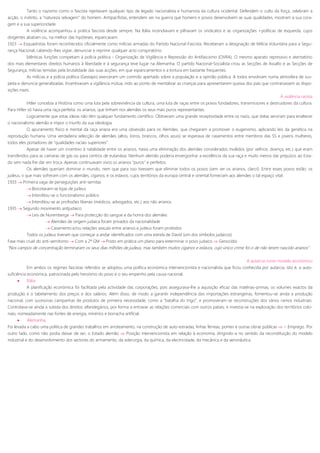 Tanto o nazismo como o fascista rejeitavam qualquer tipo de legado nacionalista e humanista da cultura ocidental. Defendem o culto da força, celebram a
acção, o instinto, a “natureza selvagem” do homem. Antipacifistas, entendem ser na guerra que homens e povos desenvolvem as suas qualidades, mostram a sua cora-
gem e a sua superioridade.
A violência acompanhou a prática fascista desde sempre. Na Itália incendiavam e pilhavam os sindicatos e as organizações +políticas de esquerda, cujos
dirigentes abatiam ou, na melhor das hipóteses, espancavam.
1923  Esquadristas foram reconhecidos oficialmente como milícias armadas do Partido Nacional-Fascista. Receberam a designação de Milícia Voluntária para a Segu-
rança Nacional, cabendo-lhes vigiar, denunciar e reprimir qualquer acto conspiratório.
Idênticas funções competiam à polícia política - Organização de Vigilância e Repressão do Antifascismo (OVRA). O mesmo aparato repressivo e atentatório
dos mais elementares direitos humanos à liberdade e à segurança teve lugar na Alemanha. O partido Nacional-Socialista criou as Secções de Assalto e as Secções de
Segurança, milícias temidas pela brutalidade das suas acções, em que espancamentos e a tortura em bastante frequentes.
As milícias e a polícia política (Gestapo) exerceram um controlo apertado sobre a população e a opinião pública. A todos envolviam numa atmosfera de sus-
peita e denuncia generalizadas. Incentivavam a vigilância mútua, indo ao ponto de mentalizar as crianças para apresentarem queixa dos pais que contrariassem as dispo-
sições nazis.
A violência racista
Hitler concebia a História como uma luta pela sobrevivência da cultura, uma luta de raças entre os povos fundadores, transmissores e destruidores da cultura.
Para Hitler só havia uma raça perfeita: os arianos, que tinham nos alemães os seus mais puros representantes.
Logicamente que estas ideias não têm qualquer fundamento científico. Obtiveram uma grande receptividade entre os nazis, que delas serviram para enaltecer
o nacionalismo alemão e impor o triunfo da sua ideologia.
O apuramento físico e mental da raça ariana era uma obsessão para os Alemães, que chegaram a promover o eugenismo, aplicando leis da genética na
reprodução humana. Uma verdadeira selecção de alemães (altos, loiros, brancos, olhos azuis) se esperava de casamentos entre membros das SS e jovens mulheres,
todos eles portadores de “qualidades raciais superiores”.
Apesar de haver um incentivo à natalidade entre os arianos, havia uma eliminação dos alemães considerados inválidos (por velhice, doença, etc.) que eram
transferidos para as camaras de gás ou para centros de eutanásia. Nenhum alemão poderia envergonhar a excelência da sua raça e muito menos dar prejuízos ao Esta-
do sem nada lhe dar em troca. Apenas continuavam vivos os arianos “puros” e perfeitos.
Os alemães queriam dominar o mundo, nem que para isso tivessem que eliminar todos os povos (sem ser os arianos, claro!). Entre esses povos estão: os
judeus, o que mais sofreram com os alemães; ciganos; e os eslavos, cujos territórios da europa central e oriental forneciam aos alemães o tal espaço vital.
1933  Primeira vaga de perseguições anti-semitas
 Boicotaram-se lojas de judeus
 Interditou-se o funcionalismo público
 Interditou-se as profissões liberais (médicos, advogados, etc.) aos não arianos
1935  Segundo movimento antijudaico
 Leis de Nuremberga  Para protecção do sangue e da honra dos alemães
 Alemães de origem judaica foram privados da nacionalidade
 Casamento e/ou relações sexuais entre arianos e judeus foram proibidos
Todos os judeus tiveram que começar a andar identificados com uma estrela de David (um dos símbolos judaicos)
Fase mais cruel do anti-semitismo  Com a 2ª GM  Posto em prática um plano para exterminar o povo judaico  Genocídio
“Nos campos de concentração terminaram os seus dias milhões de judeus, mas também muitos ciganos e eslavos, cujo único crime foi o de não terem nascido arianos”
A autarcia como modelo económico
Em ambos os regimes fascistas referidos se adoptou uma política económica intervencionista e nacionalista que ficou conhecida por autarcia, isto é, a auto-
suficiência económica, patrocinada pelo heroísmo do povo e o seu empenho pela causa nacional.
 Itália
A planificação económica foi facilitada pela actividade das corporações, pois assegurava-lhe a aquisição eficaz das matérias-primas, os volumes exactos da
produção e o tabelamento dos preços e dos salários. Além disso, de modo a garantir independência das importações estrangeiras, fomentou-se ainda a produção
nacional, com sucessivas campanhas de produtos de primeira necessidade, como a “batalha do trigo”, e promoveram-se reconstruções dos vários ramos industriais.
Controlava-se ainda a subida dos direitos alfandegários, por forma a entravar as relações comerciais com outros países, e investia-se na exploração dos territórios colo-
niais, nomeadamente nas fontes de energia, minérios e borracha artificial.
 Alemanha,
Foi levada a cabo uma política de grandes trabalhos em arroteamento, na construção de auto-estradas, linhas férreas, pontes e outras obras públicas  + Emprego. Por
outro lado, como não podia deixar de ser, o Estado alemão  Posição intervencionista em relação à economia, dirigindo-a no sentido da reconstituição do modelo
industrial e do desenvolvimento dos sectores do armamento, da siderurgia, da química, da electricidade, da mecânica e da aeronáutica.
 