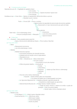 2
A resistência das democracias liberais
 O intervencionismo do Estado
Depressão dos anos 30  Fragilidades do capitalismo liberal
 Livre iniciativa
 Livre concorrência Capazes de produzir riqueza social
 Livre produção
Acreditava-se que  Crises cíclicas  Apenas um reajustamento natural entre oferta e a procura
 Resolviam-se por si mesmas

Porém  Crise de 1929  Provou o contrário
 Keynes duvidou da capacidade de autocorrecção da economia capitalista
 Deveria existir um maior intervencionismo por parte do Estado
Keynes defendia:
 Investimento
 Luta contra entesouramento
 Ajuda às empresas
 O New Deal
1932  Roosevelt  Novo presidente (democrata) EUA
 Apoiou intervencionismo defendido por Keynes  Pôs em prática o New Deal
 1ª Fase (1933-1934)
 Metas:
 Relançamento da economia
 Luta contra desemprego e miséria
 Medidas:
 Medidas financeiras rigorosas
 Encerramento temporário de instituições bancárias
 Estabelecimento de sanções contra os especuladores
 Requisição de ouro
 Dólar  Desvalorizou-se  Baixou dívida externa
 Faz subir os preços
 Faz aumentar os lucros das empresas
 Política de grandes trabalhos  Construção de:
 Estradas
 Linhas férreas
 Aeroportos Acabam por fazer diminuir o desemprego
 Habitações
 Escolas
 Para lutar contra miséria e desemprego
 Roosevelt  Distribui dinheiro pelos mais necessitados
 Cria campos de trabalho para os desempregados mais jovens
 Lei: Agricultural Adjustment Act  Estabelece protecção à agricultura através de:
 Empréstimos e indeminizações aos agricultores
 National Industrial Recovery Act  Protege indústria e trabalho industrial
 Fixação de preços mínimos e máximos de vendas e quotas de
produção  Evitar concorrência desleal
 Garantir salário mínimo e liberdade sindical
 2ª Fase (1935-1938)
 Medidas sociais
 Lei de Wagner (1935)  Direito à greve e liberdade sindical
 Social Security Act (1935)  Reforma por velhice
 Reforma por invalidez
 Fundo de desemprego
 Auxilio aos pobres
Deste modo  Fim do desemprego crónico
 Procura e produção de bens  Relançados
 