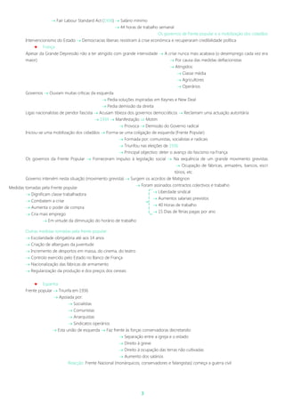 3
 Fair Labour Standard Act (1938)  Salário mínimo
 44 horas de trabalho semanal
Os governos de frente popular e a mobilização dos cidadãos
Intervencionismo do Estado  Democracias liberais resistiram à crise económica e recuperaram credibilidade política
 França
Apesar da Grande Depressão não a ter atingido com grande intensidade  A crise nunca mais acabava (o desemprego cada vez era
maior)  Por causa das medidas deflacionistas
 Atingidos:
 Classe média
 Agricultores
 Operários
Governos  Ouviam muitas críticas da esquerda
 Pedia soluções inspiradas em Keynes e New Deal
 Pedia demissão da direita
Ligas nacionalistas de pendor fascista  Acusam tibieza dos governos democráticos  Reclamam uma actuação autoritária
 1934  Manifestação  Motim
 Provoca  Demissão do Governo radical
Iniciou-se uma mobilização dos cidadãos  Forma-se uma coligação de esquerda (Frente Popular)
 Formada por: comunistas, socialistas e radicais
 Triunfou nas eleições de 1936
 Principal objectivo: deter o avanço do fascismo na França
Os governos da Frente Popular  Forneceram impulso à legislação social  Na sequência de um grande movimento grevistas
 Ocupação de fábricas, armazéns, bancos, escri
tórios, etc.
Governo intervém nesta situação (movimento grevista)  Surgem os acordos de Matignon
 Foram assinados contractos colectivos e trabalho
 Liberdade sindical
 Aumentos salariais previstos
 40 Horas de trabalho
 15 Dias de férias pagas por ano
Outras medidas tomadas pela frente popular:
 Escolaridade obrigatória até aos 14 anos
 Criação de albergues da juventude
 Incremento de desportos em massa, do cinema, do teatro
 Controlo exercido pelo Estado no Banco de França
 Nacionalização das fábricas de armamento
 Regularização da produção e dos preços dos cereais
 Espanha
Frente popular  Triunfa em 1936
 Apoiada por:
 Socialistas
 Comunistas
 Anarquistas
 Sindicatos operários
 Esta união de esquerda  Faz frente às forças conservadoras decretando:
 Separação entre a igreja e o estado
 Direito à greve
 Direito à ocupação das terras não cultivadas
 Aumento dos salários
Reacção: Frente Nacional (monárquicos, conservadores e falangistas) começa a guerra civil
Medidas tomadas pela Frente popular
 Dignificam classe trabalhadora
 Combatem a crise
 Aumenta o poder de compra
 Cria mais emprego
 Em virtude da diminuição do horário de trabalho
 