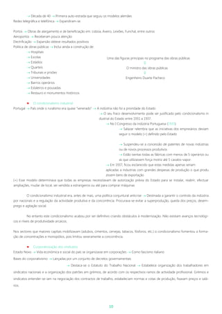 10
 Década de 40  Primeira auto-estrada que seguiu os modelos alemães
Redes telegráfica e telefónica  Expandiram-se
Portos  Obras de alargamento e de beneficiação em: Lisboa, Aveiro, Leixões, Funchal, entre outros
Aeroportos  Receberam pouca atenção
Electrificação  Expansão obteve resultados positivos
Politica de obras públicas  Inclui ainda a construção de:
 Hospitais
 Escolas
 Estádios
 Quarteis
 Tribunais e prisões
 Universidades
 Bairros operários
 Estaleiros e pousadas
 Restauro e monumentos históricos
 O condicionalismo industrial
Portugal  País onde o ruralismo era quase “venerado”  A indústria não foi a prioridade do Estado
 O seu fraco desenvolvimento pode ser justificado pelo condicionalismo in
dustrial do Estado entre 1931 a 1937.
 No I Congresso da indústria Portuguesa (1933)
 Salazar relembra que as iniciativas dos empresários deviam
seguir o modelo (+) definido pelo Estado
 Suspendeu-se a concessão de patentes de novas indústrias
ou de novos processos produtivos
 Estão isentas todas as fábricas com menos de 5 operários ou
as que utilizassem força motriz até 5 cavalos-vapor.
 Em 1937, ficou esclarecido que estas medidas apenas seriam
aplicadas a industrias com grandes despesas de produção o que produ
zissem bens de exportação
(+) Esse modelo determinava que todas as empresas necessitavam de autorização prévia do Estado para se instalar, reabrir, efectuar
ampliações, mudar de local, ser vendida a estrangeiros ou até para comprar máquinas
O condicionalismo industrial era, antes de mais, uma política conjuntural anticrise  Destinada a garantir o controlo da indústria
por nacionais e a regulação da actividade produtiva e da concorrência. Procurava-se evitar a superprodução, queda dos preços, desem-
prego e agitação social.
No entanto este condicionalismo acabou por ser definitivo criando obstáculos à modernização. Não existiam avanços tecnológi-
cos e níveis de produtividade arcaicos.
Nos sectores que maiores capitais mobilizavam (adubos, cimentos, cervejas, tabacos, fósforos, etc.) o condicionalismo fomentou a forma-
ção de concentrações e monopólios, pois limitou severamente a concorrência.
 Corporativização dos sindicatos
Estado Novo  Vida económica e social do país se organizasse em corporações  Como fascismo italiano
Bases do corporativismo  Lançadas por um conjunto de decretos governamentais
 Destaca-se o Estatuto do Trabalho Nacional  Estabelece organização dos trabalhadores em
sindicatos nacionais e a organização dos patrões em grémios, de acordo com os respectivos ramos de actividade profissional. Grémios e
sindicatos entender-se-iam na negociação dos contractos de trabalho, estabeleciam normas e cotas de produção, fixavam preços e salá-
rios.
Uma das figuras principais no programa das obras públicas

O ministro das obras públicas

Engenheiro Duarte Pacheco
 