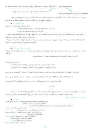 11
No sector económico, além dos Sindicatos e dos Grémios, havia ainda as Casas do Povo e as Casas dos Pescadores
Incluíam também instituições de assistência e caridade, denominadas como corporações morais, e ainda associações com objec-
tivos científicos, literários e artísticos reconhecidos como corporações intelectuais.
 A política colonial
Colónias  Dupla função no Estado Novo
 1. Elemento fundamental na política de nacionalismo económico
 2. Meio de fomento do orgulho nacionalista
1. Porque realizavam a tradicional vocação colonial de mercado para o escoamento de produtos agrícolas e industriais metropolitanos e
de abastecimento de matérias-primas a baixo custo.
2. Porque constituíam um dos principais temas da propaganda nacionalista, ao integrar os espaços ultramarinos na missão histórica civili-
zadora de Portugal e no espaço geopolítico nacional.
 O projecto cultural do regime
Projecto cultural do Estado Novo  Submetido aos imperativos políticos, à semelhança do que acontecia nos regimes totalitários do resto
da Europa.
 Criação artística e literária fortemente condicionada pelos interesses políticos.
Interesses políticos eram:
 Evitar os excessos intelectuais que pusessem em causa a coesão nacional
 Dinamizar uma produção cultural que propagandeasse a grandeza nacional
Para controlar a liberdade criativa  Censura prévia que submetia os autores portugueses a uma autêntica ditadura intelectual.
Para enquadrar ideologicamente a cultura  Secretariado da Propaganda Nacional (SPN) tutelado por António Ferro.
Secretariado da Propaganda Nacional  Conciliar  Estética moderna com interesses do Estado

De forma a:

Colocar na mentalidade portuguesa o amor à Pátria, o culto do passado glorioso e dos seus heróis, a consagração da ruralidade
e da tradição, as virtudes da família, a alegria no trabalho, o culto do chefe providencial  O ideário do Estado Novo.
Irradiação do fascismo no mundo
 Europa
Ao longo dos anos 30  Ditaduras espalham-se pelo continente europeu.
 Graças – Efeitos da Grande Depressão;
– Descrença na capacidade da democracia parlamentar resolver os problemas.
Áustria  Ascende um partido nazi
 Prepara-se para anexar a Áustria  Em 1938
Checoslováquia  País parlamentar  Cai o parlamentarismo
 Ascende um partido nazi
1938  Acordos de Munique  França e Inglaterra
 Alemanha anexa Região dos Sudetas
 1939 – Anexa o que falta do país
Franco  Instala ditadura fascista
Onde se faziam representar os patrões e trabalhadores rurais
Associações de gentes do mar e seus empresários
 