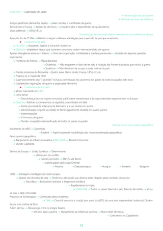 15
2.Set.1945  Capitulação do Japão
A reconstrução do pós-guerra
A definição de áreas de influência
Antigas potências (Alemanha, Japão)  Saíam vendias e humilhadas da guerra
Reino Unido e França  Apesar de vitoriosos  Empobrecidos e dependentes de ajuda externa
Duas potências  URSS e EUA
A construção de uma nova ordem internacional: as conferências de paz
Antes do fim da 2ª GM  Aliados começam a delinear estratégias para o período de paz que se avizinha
 Conferência de Ialta
 Fev.1945  Roosevelt, Estaline e Churchill reúnem-se
 Objectivo: estabelecer regras que sustentem uma nova ordem internacional do pós-guerra
Apesar divergências entre os 3 líderes  Clima de cooperação, cordialidade e confiança entre eles  Acordo em algumas questões
importantes:
 Fronteiras da Polónia  Havia discórdia
 Ocidentais  Não esquecem o facto de ter sido a violação das fronteiras polacas que iniciou a guerra
 Soviéticos  Não desistiam de ocupar a parte oriental do país
 Divisão provisória da Alemanha – Quatro áreas (Reino Unido, França, URSS e EUA)
 Prepara-se a criação da ONU
 Supervisionamento dos “3 grandes” na futura constituição dos governos dos países de Leste (ocupados pelo eixo)
 Estabelecidas reparações de guerra a pagar pela Alemanha
 Conferência de Potsdam
 Meses mais tarde em 1945
 Clima tenso
 Desconfiança face ao regime comunista que Estaline representava e às suas pretensões expansionistas na Europa
 Objectivo: Ratificar e pormenorizar os aspectos já acordados em Ialta:
 Perda provisória de soberania da Alemanha e a sua divisão em quatro
 Administração conjunta da cidade de Berlim (igualmente dividida em quatro partes)
 Indeminizações
 Criminosos de guerra
 Divisão, ocupação e desnazificação de todos os países ocupados
Esboça-se um novo quadro geopolítico
Isolamento da URSS  Quebrado
 Estaline  Papel importante na definição das novas coordenadas geopolíticas
Novo quadro geopolítico:
 Alargamento da influência soviética (1946-1948)  Mundo Comunista
 Mundo Capitalista
Dentro da Europa  União Soviética  Determinante
 Último ano do conflito
 Exército vermelho  Marcha até Berlim
 Liberta países da Europa Oriental
 Polónia  Checoslováquia  Hungria  Roménia Bulgária
URSS  Vantagem estratégica no Leste Europeu
 Apesar dos Acordos de Ialta  Onde ficou declarado que deveria existir respeito pelas vontades dos povos
 Na prática  Impossível contrariar a hegemonia soviética
 Rapidamente se impôs
 1946-1948  Todos os países libertados pelo Exército Vermelho  Virou-
se para o lado comunista
Processo de Sovietização  Contestado pelos ocidentais
 1946  Churchill denuncia a criação (por parte da URSS) de uma área impenetrável, isolada do Ociden-
te por uma cortina de ferro
Fulton alertou  Desavenças entre os antigos Aliados
 Um ano após a guerra  Alargamento da influência soviética  Novo medir de forças
 Comunismo vs. Capitalismo
 