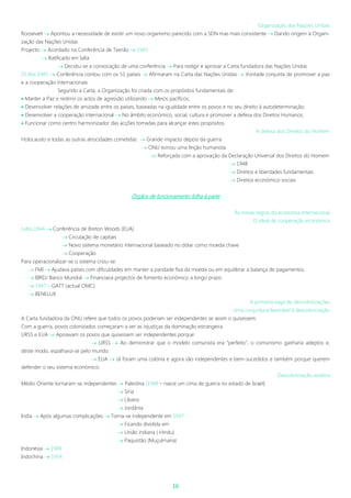 16
Organização das Nações Unidas
Roosevelt  Apontou a necessidade de existir um novo organismo parecido com a SDN mas mais consistente  Dando origem à Organi-
zação das Nações Unidas
Projecto  Acordado na Conferência de Teerão  1943
 Ratificado em Ialta
 Decidiu-se a convocação de uma conferência  Para redigir e aprovar a Carta fundadora das Nações Unidas
25.Abr.1945  Conferência contou com os 51 países  Afirmaram na Carta das Nações Unidas  Vontade conjunta de promover a paz
e a cooperação internacionais
Segundo a Carta, a Organização foi criada com os propósitos fundamentais de:
 Manter a Paz e redimir os actos de agressão utilizando  Meios pacíficos;
 Desenvolver relações de amizade entre os países, baseadas na igualdade entre os povos e no seu direito à autodeterminação;
 Desenvolver a cooperação internacional  No âmbito económico, social, cultura e promover a defesa dos Direitos Humanos;
 Funcionar como centro harmonizador das acções tomadas para alcançar estes propósitos.
A defesa dos Direitos do Homem
Holocausto e todas as outras atrocidades cometidas  Grande impacto depois da guerra
 ONU tomou uma feição humanista
 Reforçada com a aprovação da Declaração Universal dos Direitos do Homem
 1948
 Direitos e liberdades fundamentais
 Direitos económico-sociais
Órgãos de funcionamento folha à parte
As novas regras da economia internacional
O ideal de cooperação económica
Julho.1944  Conferência de Breton Woods (EUA)
 Circulação de capitais
 Novo sistema monetário internacional baseado no dólar como moeda chave
 Cooperação
Para operacionalizar-se o sistema criou-se:
 FMI  Ajudava países com dificuldades em manter a paridade fixa da moeda ou em equilibrar a balança de pagamentos.
 BIRD/ Banco Mundial  Financiava projectos de fomento económico a longo prazo.
 1947 – GATT (actual OMC)
 BENELUX
A primeira vaga de descolonizações
Uma conjuntura favorável à descolonização
A Carta fundadora da ONU refere que todos os povos poderiam ser independentes se assim o quisessem.
Com a guerra, povos colonizados começaram a ver as injustiças da dominação estrangeira.
URSS e EUA  Apoiavam os povos que quisessem ser independentes porque:
 URSS  Ao demonstrar que o modelo comunista era “perfeito”, o comunismo ganharia adeptos e,
deste modo, espalhava-se pelo mundo.
 EUA  Já foram uma colónia e agora são independentes e bem-sucedidos e também porque querem
defender o seu sistema económico.
Descolonização asiática
Médio Oriente tornaram-se independentes  Palestina (1948 – nasce um cima de guerra no estado de Israel)
 Síria
 Líbano
 Jordânia
India  Após algumas complicações  Torna-se independente em 1947
 Ficando dividida em
 União indiana ( Hindu)
 Paquistão (Muçulmana)
Indonésia  1949
Indochina  1954
 