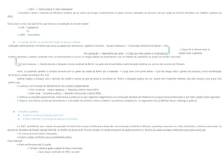  URSS  “Democrática” e “Anti-imperialista”
 Concedia o direito à extensão da influência soviética até ao centro da Europa, transformando os países vizinhos, libertados do domínio nazi por acção do Exército Vermelho, em “satélites” políticos da
URSS.
Dá-se assim o início da Guerra Fria, que marca a consolidação do mundo bipolar:
 EUA – Capitalismo
VS.
 URSS – Comunismo
 A “questão alemã” e a corrida à formação de alianças militares
Unificação administrativa e monetária das zonas ocupadas por americanos, ingleses e franceses + Ajudas financeiras  Construção Alemanha Ocidental  Rica
 Capaz de se afirmar entre as
nações livres e pacíficas
Estaline interpretou a política ocidental como um afrontamento e acusou os antigos aliados de pretenderem criar um bastião do capitalismo às portas do mundo comunista.
Como resposta  Estaline decreta o bloqueio à zona ocidental de Berlim, na parte alemã submetida à administração soviética nos termos dos acordos de Potsdam.
Assim, os ocidentais perdem o contacto terrestre com as partes da cidade de Berlim por si tuteladas  Surge assim uma ponte aérea »» Que fez chegar todo o género de produtos, numa manifestação
de firmeza e poder tecnológico dos EUA.
Estaline chegou a ameaçar com o derrube dos aviões e receou-se que tal viesse a concretizar-se. Porém, o bloqueio acabou por ser levado sem incidentes militares, mas dele resultou uma grave crise
política que:
 Culminou com a divisão da Alemanha em dois estados independentes
 Parte Ocidental – Liberal capitalista »» República Federal Alemã (RFA)
 Parte Leste – Socialista soviética »» República Democrática Alemã (RDA)
 Clarificou as posições expansionistas, americana e soviética, e os seus objectivos hegemónicos na constituição de áreas de influência na Europa (numa primeira fase) e, em todo o globo (fases seguintes)
 Originou uma intensa corrida aos armamentos e a formação dos primeiros blocos militares e económicos antagónicos, no seguimento dos já definidos blocos ideológico-políticos.
 O Mundo Capitalista
 A política de alianças liderada pelos EUA
 O Plano Marshall e a formação de alianças económicas
Em 1947, acreditando que a rápida recuperação económica da Europa inviabilizaria a expansão comunista para ocidente e reforçara a presença americana no velho continente, o Governo americano, na
pessoa do Secretário de Estado George Marshall, no âmbito da doutrina de Truman, propôs um amplo programa de ajuda económica e técnica aos países europeus destruídos pela guerra para que:
 As suas economias fossem relançadas;
 Fossem criadas condições para a estabilidade política.
Plano Marshall
 Plano de Reconstrução Europeia
 Também oferecia ajuda a países do bloco comunista
 Que, graças à pressão da URSS, recusam
Em oposição »» Alemanha de Leste  Cada vez mais pobre e ruralizada
 