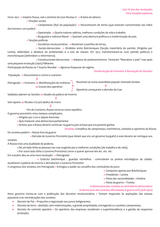 1917: O ano das revoluções
Uma situação explosiva
Inicio 1917  Império Russo, sob o domínio do Czar Nicolau II  À beira do abismo
» Tenções sociais
» Camponeses (85% da população)  Necessitavam de terras (que estavam concentradas nas mãos
dos homens com poder)
» Operariado  Queria maiores salários, melhores condições de vida e trabalho
» Burguesia e nobreza liberal  Queriam uma abertura política e a modernização do país.
» Tenções políticas
» Socialistas-revolucionários  Reclamam a partilha de terras;
» Sociais-democratas  Divididos entre Bolcheviques (facção maioritária do partido. Dirigidos por
Lenine, defendiam a ditadura do proletariado e a luta de classes. Em 1912, transformaram-se num partido politico) e
mencheviques (defendiam o reformismo);
» Constitucionais-democratas  Adeptos do parlamentarismo. Tentaram “liberalizar o país” mas após
uma pequena revolução (1905) falharam.
Participação da Rússia na 1ª Guerra Mundial  Agravou fraquezas do regime.
Da Revolução de Fevereiro à Revolução de Outubro
População  Descontente e contra o czarismo

Petrogrado  Fevereiro  Manifestações de mulheres
 Greves dos operários
Soldados aderem ao Soviete  Assalto do palácio de inverno

Sem apoios  Nicolau II (czar) abdica do trono

Fim do Czarismo, Rússia torna-se numa república
O governo provisório viveu tempos complicados.
» Dirigido por Lvov e depois Kerensky
» Quis instaurar uma democracia parlamentar
» Achava que a Rússia deveria continuar na guerra pois achava que era possível ganhar
Os sovietes pedem: » Rússia fora da guerra
» Derrube do Governo Provisório (que diziam que era um governo burguês) e este deveria ser entregue aos
sovietes
A Rússia vivia uma dualidade de poderes.
» De um lado tinha as pessoas nas ruas exigindo paz e melhores condições (de trabalho e de vida);
» Por outro lado tinha o Governo Provisório/ Levov a querer aprovar leis etc. etc. etc.
Em outubro deu-se uma nova revolução  Petrogrado
 Exército bolchevique - guardas vermelhos - controlaram os pontos estratégicos da cidade,
assaltaram o palácio de inverno e derrubaram o Governo Provisório
II congresso dos sovietes, em Petrogrado » Entregou o poder ao conselho dos comissários do povo
 Composto apenas por Bolcheviques
 Presidente » Lenine
 Pasta das nacionalidades » Estaline
 Pasta da guerra » Trotsky
A democracia dos sovietes ao centralismo democrático
A democracia dos sovietes; dificuldades e guerra civil (1918-1920)
Novo governo iniciou-se com a publicação dos decretos revolucionários » Tentam responder às aspirações das massas
populares e às reivindicações dos sovietes.
 Decreto da Paz » Propunha a negociação aos povos beligerantes;
 Decreto da terra » abolição, sem indemnizações, a grande propriedade, entregando-a a sovietes camponeses;
 Decreto do controlo operário » Os operários das empresas receberam a superintendência e a gestão da respectiva
produção;
Reuniram-se numa assembleia popular chamada Soviete

Operários começaram o derrube do Czar
Sovietes: Conselhos de camponeses, marinheiros, soldados e operários da Rússia.
 