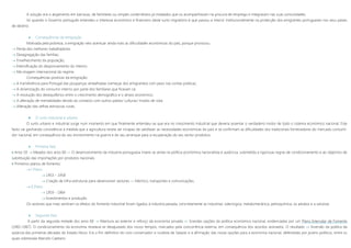 A solução era o alojamento em barracas, de familiares ou simples conterrâneos já instalados que os acompanhavam na procura de emprego e integravam nas suas comunidades.
Só quando o Governo português entendeu o interesse económico e financeiro deste surto migratório é que passou a intervir institucionalmente na protecção dos emigrantes portugueses nos seus países
de destino.
 Consequências da emigração
Motivada pela pobreza, a emigração veio acentuar ainda mais as dificuldades económicas do país, porque provocou:
 Perda dos melhores trabalhadores
 Desagregação das famílias;
 Envelhecimento da população;
 Intensificação do despovoamento do interior;
 Má imagem internacional do regime.
Consequências positivas da emigração:
 A transferência para Portugal das poupanças amealhadas (remeças dos emigrantes) com peso nas contas públicas;
 A dinamização do consumo interno por parte dos familiares que ficavam cá;
 A resolução dos desequilíbrios entre o crescimento demográfico e o atraso económico;
 A alteração de mentalidades devido ao contacto com outros países/ culturas/ modos de vida;
 Alteração das velhas estruturas rurais.
 O surto industrial e urbano
O surto urbano e industrial surge num momento em que finalmente entendeu-se que era no crescimento industrial que deveria assentar o verdadeiro motor de todo o sistema económico nacional. Este
facto vai ganhando consistência à medida que a agricultura revela ser incapaz de satisfazer as necessidades económicas do país e se confirmam as dificuldades dos tradicionais fornecedores do mercado consumi-
dor nacional, em consequência do seu envolvimento na guerra e do seu arranque para a recuperação do seu sector produtivo.
 Primeira fase
 Anos 50  Meados dos anos 60 »» O desenvolvimento da industria portuguesa insere-se ainda na política económica nacionalista e autárcica, submetida a rigorosas regras de condicionamento e ao objectivo de
substituição das importações por produtos nacionais.
 Primeiros planos de fomento:
 I Plano
 1953 – 1958
 Criação de infra-estruturas para desenvolver sectores »» Eléctrico, transportes e comunicações.
 II Plano
 1959 - 1964
 Investimentos e produção
Os sectores que mais sentiram os efeitos do fomento industrial foram ligados à industria pesada, concretamente as industrias: siderúrgica, metalomecânica, petroquímica, os adubos e a celulose.
 Segunda fase
A partir da segunda metade dos anos 60  Abertura ao exterior e reforço da economia privada  Grandes opções da política económica nacional, evidenciadas por um Plano Intercalar de Fomento
(1965-1967). O condicionamento da economia revelava-se desajustado dos novos tempos, marcados pela concorrência externa, em consequência dos acordos assinados. O resultado  Inversão da política da
autarcia das primeiras décadas do Estado Novo. Era o fim definitivo do ciclo conservador e ruralista de Salazar e a afirmação das novas opções para a economia nacional, defendidas por jovens políticos, entre os
quais sobressaía Marcelo Caetano.
 