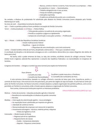 » Bancos, comércio interno e externo, frota mercante e as empresas  Mais
de 5 operários e 1 motor  Nacionalizados;
» Trabalho obrigatório dos 16 aos 50 anos;
» Tempo de trabalho prolongado;
» Indisciplina reprimida;
» O salário era atribuído de acordo com o rendimento.
Na verdade, a ditadura do proletariado foi substituída pela ditadura do Partido Comunista (nome adoptado pelo Partido
Bolchevique em 1918).
No início de 1918  Assembleia Constituinte dissolvida
1922  Todos os partidos políticos foram proibidos à excepção do Partido Comunista
Terror  Institucionalizado  A Tcheca  Polícia Política
» Tinha grandes poderes na ausência de uma justiça organizada.
» Prendia os suspeitos e julgava-os rapidamente
» Campos de concentração e execuções sumárias  Proliferaram
O centralismo democrático
1922  Rússia  União das Republicas Socialistas Soviéticas
» Estado multinacional e federal
» Repúblicas  Iguais em direitos
 Dispunham de uma constituição e uma certa autonomia
Lenine  Estado Soviético tinha de ser forte, disciplinado e democrático  Para que o socialismo vença
A conciliação da disciplina e da democracia conseguiu-se com o centralismo democrático (os corpos dirigentes são eleitos de
baixo para cima)
Na teoria, todo o poder emanava da base, ou seja, dos sovietes, escolhidos através do sufrágio universal. Tinham
âmbito local e regional, cabendo-lhes representar o conjunto das repúblicas federadas e as nacionalidades no Congresso de
Sovietes.
Congresso de Sovietes  Designa o Comité Executivo Central (uma espécie de Parlamento)
Duas câmaras:
» Conselho de União
» Conselho das Nacionalidades
A esta estrutura democrática, baseada no sufrágio universal e exercida de baixo para cima, impunha-se, porém, o
controlo de duas forças. Uma exercia-se de cima para baixo, por parte dos órgãos do topo do Estado. A outra fazia-se sentir por
parte do Partido Comunista. Na Rússia Comunista o Estado adoptava a própria organização dos partidos políticos, como só era
permitido um Partido (o comunista), então o Estado apenas adoptava a organização do Partido Comunista.
Para Lenine, a democracia existia para exprimir os interesses proletários.
A Nova Política Económica (NEP) 1921-1927
Motivos  Ruína da economia » reduzidas produções agrícola e industrial
 Resistência às nacionalizações e à ditadura do partido comunista
 Revoltas
Medidas  Interrupção da colectivização agrária » recuo estratégico
 As requisições foram substituídas por impostos em géneros
 Liberdade de comércio interno
 Desnacionalização das empresas com menos de 20 operários
 Investimento estrangeiro » técnicos, matérias-primas, máquinas
» Vindos da Inglaterra e EUA
Conclusões  Modernização da Rússia
 Regresso parcial ao capitalismo
 Reaparecimento de classes
» Kulaks » Camponeses abastados
» Nepmen » Pequenos comerciantes
Escolhiam o poder executivo: o Presidium;
E o Conselho dos Comissários do Povo.
 