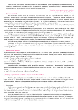 Agastada com a recuperação económica, contestada pelo proletariado, pelas classes médias e grandes proprietários, a
democracia liberal europeia, triunfante em 1919, parecia, em fins dos anos 20, um organismo pálido e doente. A emergência
dos autoritarismos confirma, de facto, a regressão do demoliberalismo.
Mutações nos comportamentos e na cultura
As transformações da vida urbana
 A nova sociabilidade
Nos anos 20 o cidadão deixou de viver numa pequena cidade com uma população bastante reduzida, até pelo
contrário, o cidadão passou a viver numa enorme cidade com uma vasta população. Os hábitos das pessoas começam a ser
idênticos: vão para o trabalho à mesma hora, partilham os mesmos transportes, consomem os mesmos produtos, habitam
casas praticamente iguais e até as actividades de lazer começam a ser os mesmos. Agora surge a ideia de massificação, onde as
pessoas, isto é, as massas, consomem, fazem e frequentam as mesmas coisas e os mesmos locais.
Nos tempos livres as pessoas começaram a optar por frequentar locais públicos como: cafés, esplanadas, cinemas,
salões de baile ou recintes de espectáculos desportivos.
O crescimento da classe média e a melhoria do nível de vida deram origem a uma nova cultura do ócio, que a cidade
fomenta, oferecendo imensas distracções. Antes as pessoas não se divertiam, apenas iam para o trabalho (onde se esforçavam)
e depois iam logo para casa, agora a procura pelo prazer e divertimento começa a surgir.
Este gosto pelo movimento fomenta a prática desportiva que pela primeira vez entra nos hábitos quotidianos. O ritmo
de vida, que antes era lento e calma, torna-se acelerado. A brutalidade da primeira guerra mundial pôs em causa as instituições,
os valores espirituais e morais. O impacto da destruição gerou um sentimento de descrença e pessimismo, que afectou toda a
gente. Do choque da guerra à decepção nasce a convicção de que o mundo nunca mais seria igual.
Começam então, grandes vagas de contestação que abalou a sociedade, mergulhada numa “crise de consciência”.
Instalou-se um clima de anomia, ou seja, ausência de regras morais e sociais que distinguem o que está certo do errado.
Com tudo isto, tudo era posto em causa, acelerando assim as mudanças já em curso, como por exemplo, a
emancipação feminina.
 A emancipação feminina
Primeiras feministas  Alterações jurídicas que terminassem com o estatuto de eterna menoridade que a sociedade burguesa
oitocentista reservava à mulher. Cerca de 1900, o direito de participação na vida política (direito ao voto) passou a assumir um
papel preponderante nas reivindicações femininas.
Portugal  Fundou-se a liga republicana das mulheres portuguesas
 Associação de propaganda feminista
Homens nas trincheiras  Mulheres  Libertas das suas tradicionais limitações como donas de casa, assumindo a autoridade
do lar e o sustento da família.
Embora a efectiva igualdade entre os dois sexos tenha demorado a concretizar-se e se depare ainda hoje com algumas
resistências o movimento feminista do início do século derrubou as principais barreiras e abriu à mulher uma nova etapa da sua
história.
Portugal  Primeira mulher a votar  Carolina Beatriz Ângelo
A descrença no pensamento positivista e as novas concepções científicas.
No início do século XX, o pensamento ocidental revela-se contra este quadro de estrita racionalidade valorizando
outras dimensões do conhecimento. Na filosofia, Bergson defende haver realidades (como a actividade psíquica) que escapam
as leis da física e da matemática e só podem ser compreendidas através de uma outra via a que chama intuição.
 O relativismo
Foi Einstein e a sua teoria da relatividade quem protagonizou a revolução científica do início do século. Einstein destruiu
as mais sólidas bases da física ao negar o carácter absoluto do espaço e do tempo. As teorias de Planck e Einstein chocaram a
comunidade científica que teve de reconhecer que o universo era mais instável do que ate aí se pensava e a verdade científica
menos universal do que se tinha acreditado.
Abriu-se uma nova concepção de ciência – o relativismo – que aceita o mistério, a desordem, a probabilidade como
partes integrantes do conhecimento, rejeitando o determinismo racionalista fundado na clareza, na ordem, na previsibilidade
de todos os fenómenos. Embora tal mudança tenha representado de facto, um avanço, o certo é que contribuiu para abalar a fé
na ciência e na sua capacidade para compreender e controlar a natureza.
 