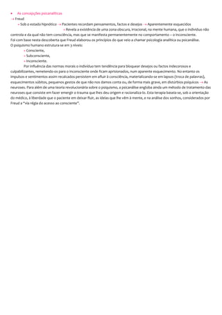  As concepções psicanalíticas
 Freud
» Sob o estado hipnótico  Pacientes recordam pensamentos, factos e desejos  Aparentemente esquecidos
» Revela a existência de uma zona obscura, irracional, na mente humana, que o individuo não
controla e da qual não tem consciência, mas que se manifesta permanentemente no comportamento – o inconsciente.
Foi com base nesta descoberta que Freud elaborou os princípios do que veio a chamar psicologia analítica ou psicanálise.
O psiquismo humano estrutura-se em 3 níveis:
» Consciente,
» Subconsciente,
» Inconsciente.
Por influência das normas morais o indivíduo tem tendência para bloquear desejos ou factos indecorosos e
culpabilizantes, remetendo-os para o inconsciente onde ficam aprisionados, num aparente esquecimento. No entanto os
impulsos e sentimentos assim recalcados persistem em afluir à consciência, materializando-se em lapsos (troca de palavras),
esquecimentos súbitos, pequenos gestos de que não nos damos conta ou, de forma mais grave, em distúrbios psíquicos  As
neuroses. Para além de uma teoria revolucionária sobre o psiquismo, a psicanálise engloba ainda um método de tratamento das
neuroses que consiste em fazer emergir o trauma que lhes deu origem e racionaliza-lo. Esta terapia baseia-se, sob a orientação
do médico, à liberdade que o paciente em deixar fluir, as ideias que lhe vêm à mente, e na análise dos sonhos, considerados por
Freud a “via régia do acesso ao consciente”.
 