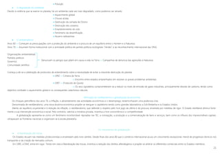 21
 Poluição
 A degradação do ambiente
Devido à violência que se exerce no planeta, há um ambiente cada vez mais degradado, como podemos ver através:
 Aquecimento global
 Chuvas ácidas
 Destruição da camada de Ozono
 Destruição dos oceanos
 Empobrecimento do solo
 Fenómeno da desertificação
 Nuvens radioactivas
 O ambientalismo
Anos 60 »» Começam as preocupações com a protecção do ambiente e a procura de um equilíbrio entre o Homem e a Natureza
Anos 70 »» Assumem forma institucional com a actividade política de partido políticos ecologistas “Verdes” e ao reconhecimento internacional das ONG.
Organizações ambientalistas
Partidos políticos
Governos
Comunidade científica
Começa a dá-se a celebração de protocolos de entendimento sobre a necessidade de evitar a crescente destruição do planeta
 1992 »» Cimeira da Terra
 Encontro entre estados emprenhados em resolver os graves problemas ambientais
 1997 »» Protocolo de Quioto
 Os seus signatários comprometeram-se a reduzir os níveis de emissão de gases industriais, principalmente dióxido de carbono, tendo como
objectivo combater o aquecimento global e os consequentes cataclismos naturais.
Afirmação do neoliberalismo e globalização da economia
Os choques petrolíferos dos anos 70, a inflação, o abrandamento das actividades económicas e o desemprego, testemunhavam uma poderosa crise.
Denominada de neoliberalismo, uma nova doutrina económica propõe-se reerguer o capitalismo tendo como grandes laboratórios a Grã-Bretanha e os Estados Unidos.
Atento ao equilíbrio orçamental e à redução da inflação, o neoliberalismo, que defende o respeito pelo livre jogo da oferta e da procura, envereda por medidas de rigor. O Estado neoliberal diminui forte-
mente a sua intervenção económica e social. Pelo contrário, valoriza a iniciativa privada, incentiva a livre concorrência e a competitividade.
A globalização apresenta-se como um fenómeno incontornável. Apoiadas nas TIC, a concepção, a produção e a comercialização de bens e serviços, bem como os influxos dos imprescindíveis capitais,
ultrapassam as fronteiras nacionais e organizam-se à escala planetária.
Os mecanismos da globalização
 A liberalização das trocas
Os Estados recuam nas medidas proteccionistas e enveredam pelo livre-câmbio. Desde finais dos anos 80 que o comércio internacional acusa um crescimento excepcional, mercê de progressos técnicos nos
transportes e da criação de mercados comuns.
Em 1995, a OMC entra em vigor. Tendo em vista a liberalização das trocas, incentiva a redução dos direitos alfandegários e propõe-se arbitrar os diferendos comerciais entre os Estados-membros.
Denunciam os perigos que põem em causa a vida na Terra »» Campanhas de denúncia das agressões à Natureza
 