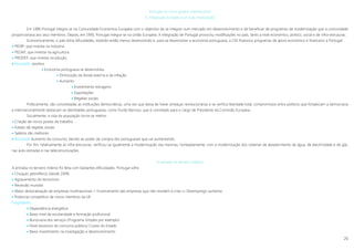 26
Portugal no novo quadro internacional
A integração europeia e as suas implicações
Em 1986 Portugal integra-se na Comunidade Económica Europeia com o objectivo de se integrar num mercado em desenvolvimento e de beneficiar de programas de modernização que a comunidade
proporcionava aos seus membros. Depois, em 1993, Portugal integra-se na União Europeia. A integração de Portugal provocou modificações no país, tanto a nível económico, politico, social e de infra-estruturas.
Economicamente, o país tinha dificuldades, estando então menos desenvolvido e, para se desenvolver a economia portuguesa, a CEE financiou programas de apoio económico e financeiro a Portugal:
 PEDIP, que investia na indústria
 PEDAP, que investia na agricultura
 PRODEP, que investia na edução.
 Resultado: positivo
 Economia portuguesa se desenvolveu
 Diminuição da divida externa e da inflação
 Aumento
 Investimento estrageiro
 Exportações
 Regalias sociais
Politicamente, são consolidadas as instituições democráticas, uma vez que deixa de haver ameaças revolucionárias e se verifica liberdade total, compromissos entre políticos que fortaleciam a democracia
e internacionalmente destacam-se identidades portuguesas, como Durão Barroso, que é convidado para o cargo de Presidente da Comissão Europeia.
Socialmente, a vida da população torna-se melhor
 Criação de novos postos de trabalho
 Estado dá regalias sociais
 Salários são melhores
 Resultado Aumento do consumo, devido ao poder de compra dos portugueses que vai aumentando.
Por fim, relativamente às infra-estruturas, verificou-se igualmente a modernização das mesmas, nomeadamente, com a modernização dos sistemas de abastecimento de água, de electricidade e de gás,
nas auto-estradas e nas telecomunicações.
A entrada no terceiro milénio
A entrada no terceiro milénio foi feita com bastantes dificuldades. Portugal sofre
 Choques petrolíferos (desde 1999)
 Agravamento do terrorismo
 Recessão mundial
 Maior deslocalização de empresas multinacionais + Encerramento das empresas que não resistem à crise »» Desemprego aumenta
 Potencial competitivo de novos membros da UE
Fragilidades
 Dependência energética
 Baixo nível de escolaridade e formação profissional
 Burocracia dos serviços (Programa Simplex por exemplo)
 Nível excessivo do consumo público/ Custos do Estado
 Baixo investimento na investigação e desenvolvimento
 