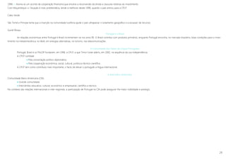 29
1996 »» Assina-se um acordo de cooperação financeira que envolve a reconversão da divida e clausulas relativas ao investimento
Com Moçambique »» Situação é mais problemática, tende a melhorar desde 1996, quando o país entrou para a CPLP
Cabo Verde
São Tomé e Príncipe tenta que a inserção na comunidade lusófona ajude o país ultrapassar o isolamento geográfico e a escassez de recursos
Guiné-Bissau
Portugal e o Brasil
As relações económicas entre Portugal e Brasil incrementam-se nos anos 90. O Brasil contribui com produtos primários, enquanto Portugal encontra, no mercado brasileiro, boas condições para o inves-
timento na metalomecânica, no têxtil, em energias alternativas, no turismo, nas telecomunicações.
A Comunidade dos Países de Língua Portuguesa
Portugal, Brasil e os PALOP fundaram, em 1996, a CPLP, a que Timor-Leste aderiu, em 2002, na sequência da sua independência.
A CPLP combate
 Pela concertação político-diplomática
 Pela cooperação económica, social, cultural, jurídica e técnico-científica
A CPLP tem como contributo mais importante, o facto de elevar o português a língua internacional.
A área ibero-americana
Comunidade Ibero-Americana (CIA)
 Grande comunidade
 Intercâmbio educativo, cultural, económico e empresarial, científico e técnico.
No contexto das relações internacionais e inter-regionais, a participação de Portugal na CIA pode assegurar-lhe maior visibilidade e prestigio.
 