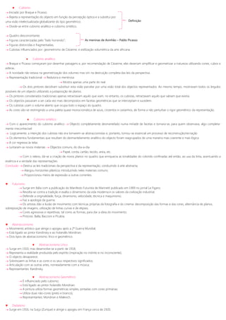  Cubismo
 Iniciado por Braque e Picasso;
 Rejeita a representação do objecto em função da percepção óptica e a substitui por
uma visão intelectualizada globalizante do tipo geométrico;
 Divide-se entre cubismo analítico e cubismo sintético.
 Quadro desconcertante;
 Figuras caracterizadas pelo “belo horrendo”;
 Figuras distorcidas e fragmentadas;
 Cubistas influenciados por: geometrismo de Cézanne; e estilização volumétrica da arte africana.
 Cubismo analítico
 Braque e Picasso começaram por desenhar paisagens e, por recomendação de Cézanne, eles deveriam simplificar e geometrizar a natureza utilizando cones, cubos e
esferas.
 A novidade não estava na geometrização dos volumes mas sim na destruição completa das leis da perspectiva.
 Representação tradicional  Redutora e mentirosa
 Mostra apenas uma parte do real
 Os dois pintores decidiram substituir esta visão parcelar por uma visão total dos objectos representados. Ao mesmo tempo, mostravam todos os ângulos
possíveis de um objecto utilizando a justaposição de planos.
 Os pintores considerados tradicionais apenas retractavam aquilo que viam, no entanto, os cubistas, retractavam aquilo que sabiam que existia.
 Os objectos passaram a ser cada vez mais decompostos em facetas geométricas que se interceptam e sucedem.
 Os cubistas usam o volume aberto que ocupa todo o espaço do quadro.
 As cores vão-se restringindo a uma paleta quase monocromática de azuis, cinzentos e castanhos, de forma a não perturbar o rigor geométrico da representação.
 Cubismo sintético
 Com o aparecimento do cubismo analítico  Objecto completamente desmantelado numa miríade de facetas e tornara-se, para quem observava, algo completa-
mente irreconhecível
 Logicamente, a intenção dos cubistas não era tornarem-se abstraccionistas e, portanto, tornou-se essencial um processo de reconstrução/recriação
 Os elementos fundamentais que resultam do desmantelamento analítico do objecto foram reagrupados de uma maneira mais coerente e mais lógica
 A cor regressa às telas
 Juntaram-se novos materiais  Objectos comuns, do dia-a-dia
 Papel, corda, cartão, tecido, areia, etc.
 Com o relevo, dá-se a criação de novos planos no quadro que enriquecia as tonalidades do colorido confinadas até então, ao usa da tinta, acentuando a
essência e a verdade das representações.
Conclusão  Destrui as leis tradicionais da perspectiva e da representação, conduzindo à arte abstracta;
 Alargou horizontes plásticos introduzindo neles materiais comuns;
 Proporcionou meios de expressão a outras correntes.
 Futurismo
 Surge em Itália com a publicação do Manifesto Futurista de Marinetti publicado em 1909 no jornal Le Figaro;
 Revolta-se contra a tradição e exalta o dinamismo da vida moderna e os valores da civilização industrial;
 Defende a originalidade, força, dinamismo, velocidade, técnica e maquinismo;
 Faz a apologia da guerra;
 Os artistas dão a ilusão de movimento com técnicas próprias da fotografia e do cinema: decomposição das formas e das cores, alternância de planos,
sobreposição de imagens, utilização de linhas curvas e de elipses;
 Cores agressivas e repetitivas, tal como as formas, para dar a ideia do movimento;
 Pintores: Balla, Baccioni e Picabia.
 Abstraccionismo
 Movimento artístico que atinge o apogeu após a 2ª Guerra Mundial;
 Está ligado ao pintor Kandinsky e ao holandês Mondrian;
 Dois tipos de abstraccionismo: lírico e geométrico.
 Abstraccionismo Lírico
 Surge em 1910, mas desenvolve-se a partir de 1918;
 Representa a realidade produzida pelo espírito (inspiração no instinto e no inconsciente);
 O objecto desaparece;
 Sobressaem as linhas e as cores e os seus respectivos significados;
 Articulação com as outras artes, nomeadamente com a música;
 Representantes: Kandinsky.
 Abstraccionismo Geométrico
 É influenciado pelo cubismo;
 Está ligado ao pintor holandês Mondrian;
 A pintura utiliza formas geométricas simples, pintadas com cores primárias;
 Utiliza duas não-cores (preto e branco);
 Representantes: Mondrian e Malevich.
 Dadaísmo
 Surge em 1916, na Suíça (Zurique) e atinge o apogeu em França cerca de 1920;
Definição
As meninas de Avinhão – Pablo Picasso
 