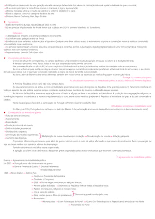  Está ligado ao desencanto de uma geração educada na crença da bondade dos valores da civilização industrial e pela brutalidade da guerra mundial;
 O seu único princípio é a incoerência, o acaso, o irracional, o jogo e a provocação;
 Utiliza a inovação, a troca, o insulto para destruir a ordem e estabelecer o caos;
 Eleva os objectos comuns à categoria de obras de arte;
 Pintores: Marcel Duchamp, Man Ray e Picabia.
 Surrealismo
 Estilo dominante na Europa nas décadas de 1920 e 1930;
 O seu principal impulsionador foi André Breton que publicou em 1924 o primeiro Manifesto do Surrealismo;
Defendem:
 A libertação das imagens e da energia contida no inconsciente;
 São influenciados pela psicanálise de Freud;
 Existência de duas vertentes: a abstracção e a figurativa. Qualquer uma delas utiliza o acaso, o automatismo e ignora as convenções morais e estéticas construindo
uma realidade nova e autónoma;
 As pinturas representavam universos absurdos, cenas grotescas e estranhas, sonhos e alucinações; objectos representados de uma forma enigmática, misturando
objectos reais com objectos fantásticos;
 Representantes: Salvador Dali e Jean Miró.
 Os caminhos da literatura
O início do século XX correspondeu, no campo das letras a uma verdadeira revolução que pôs em causa os valores e as tradições literárias.
A literatura percorreu, nesta época, todas as vias que a expressão escrita permite percorrer.
Nas primeiras décadas do século XX, tal como na pintura, foi abandonada a descrição ordenada e realista da sociedade e dos acontecimentos.
As obras voltam-se para a vida psicológica e interior das personagens e numa linha complementar proclamam a liberdade total do ser humano, o seu direito
de tudo ousar (desde que o façam por convicção), rejeitando as regras da moral, da família e da sociedade.
As obras, além de falarem sobre temas diferentes, também têm novas formas de expressão ao nível da linguagem e construção frásica.
Portugal no primeiro pós-guerra
As dificuldades económicas e a instabilidade política e social; a falência da Primeiro República
A Primeira República (1910-1926) não viveu tempos fáceis.
Ao seu parlamentarismo, se atribui a crónica instabilidade governativa (visto que o Congresso da República tinha grandes poderes. O Parlamento interferia em
todos os aspectos da vida politica, exigindo sempre constantes explicações aos membros do Governo e utilizando ataques pessoais.
Ao laicismo da República, assente na separação entre o Estado e a Igreja, se deve o seu violento anticlericalismo. A proibição das congregações religiosas, as
humilhações impostas a sacerdotes e a excessiva regulamentação o culto, entre outras medidas granjearam à República a hostilidade da igreja e do país conservador e
católico.
Nesta situação pouco favorável, a participação de Portugal na Primeira Guerra Mundial foi fatal.
Dificuldades económicas e instabilidade social
Em Março de 1916, Portugal entrou na Guerra do lado dos Aliados. Esta participação acentuou os desequilíbrios económicos e o descontentamento social.
 Consequências da entrada na guerra:
 Falta de bens de consumo;
 Racionamento;
 Especulação;
 Produção industrial em queda;
 Défice da balança comercial;
 Dívida pública disparou;
 Diminuição das receitas orçamentais;
 Aumento das despesas.
O processo inflacionista permaneceu para além da guerra, subindo assim o custo de vida e afectando os que viviam de rendimentos fixos e poupanças, ou
seja, as classes médias e os operários, vítimas de desemprego.
Também descrente da república estava o operariado.
A agitação social em 1919-1920 levava a frequentes greves organizadas pelas anarco-sindicalistas que recorriam a atentados bombistas.
O agravamento da instabilidade política
Guerra  Agravamento da instabilidade política
Em 1915  Portugal ainda não tinha entrado na guerra
 General Pimenta de Castro  Dissolve Parlamento
 Instala Ditadura Militar
1917  Novo ditador  Sidónio Pais
 Destituiu o Presidente da República;
 Dissolveu o Congresso;
 1918  Fez-se eleger presidente por eleições directas;
 Através golpe de Estado  Desmorona a República Velha e instala a República Nova;
 Apoios: monárquicos, religiosos e evolucionistas;
 Cria a sopa dos pobres;
 Abre creches para os filhos do proletariado
 Assassinado
 Monarquistas  Criam “Monarquia do Norte”  Guerra Civil (Monárquicos vs. Republicanos) em Lisboa e no Norte
 Proclamada no Porto
Multiplicação da massa monetária em circulação  Desvalorização da moeda  Inflação galopante
Demonstra grande carinho pelo povo
 