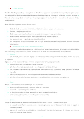 4
A dimensão social e política da cultura
 A cultura de massas
Anos 30  Massificação da cultura  Consequência das alterações que se operaram nos modos de vida nas grandes metrópoles. Fomen-
tada pelos governos democráticos e amplamente divulgada pelos media (meios de comunicação), surge como  Cultura de evasão 
Associada ao lazer e ocupação de tempos livres  Grande objectivo proporcionar a fuga à rotina e aos problemas do quotidiano domés-
tico e profissional.
A cultura de massas apresenta-se como uma cultura que:
 É estandardizada e produzida em série nas suas múltiplas formas, como qualquer bem de consumo;
 É lançada a baixos preços no mercado;
 É efémera, uma autêntica cultura descartável, com o objectivo de proporcionar prazer imediato;
 Aborda os temas de maneira superficial, sem grandes preocupações literárias ou estéticas;
 Visa apaziguar tensões e angustias geradas no quotidiano laboral;
 Visa homogeneizar um tipo de pessoa média, pelo inculcação de valores e de modelos comportamentais, através da publicidade
e do marketing.
 Os media, veículos de evasão e de modelos socioculturais
Na primeira metade do século, a imprensa, a rádio e o cinema, fizeram chegar todo o tipo de mensagens a camadas cada vez
mais vastas da população, afirmando-se como os grandes veículos de difusão dos valores e das normas de comportamento.
 Imprensa:
Sob a forma de jornais e de revistas, dirige-se a um público cada vez mais vasto, preferencialmente urbano, mas não descurando
os meios rurais.
É graças ao aumento de consumidores que a imprensa se expande cada vez mais, isto proporcionado:
 pelos progressos verificados na alfabetização das populações;
 pelo desenvolvimento da qualidade de vida e generalização de novos hábitos de leitura;
 pela variedade e qualidade das publicações, bem como diversidade de informação transmitida graças às modernas técnicas de
impressão;
 pelo carácter sensacionalista das noticias divulgadas por um jornalismo cada vez mais dinâmico;
 pelo desenvolvimento dos transportes que levavam a informação aos locais mais recônditos, mais rapidamente.
 Rádio:
A rádio  O mais poderoso veículo de informação. Para isso contribuiu:
 a criação de laços entre emissores e receptores, reduzindo o isolamento;
 a variedade e qualidade de géneros radiofónicos;
 os progressos verificados na difusão radiofónica e no fabrico dos aparelhos de recepção;
 o interesse dos poderes políticos na generalização da expansão da rádio.
 Cinema:
Símbolo do desenvolvimento do capitalismo industrial, cedo o cinema passou a constituir a maior atracção da época:
 os espectadores identificavam-se com os heróis e mitos e imaginavam os seus mundos de sonho e de ilusão, em resposta às
contrariedades da vida;
 a procura de novas formas de socialização nos meios urbanos. O cinema servia, muitas vezes, de motivação para encontros
sociais e na maioria de relação amorosa;
 