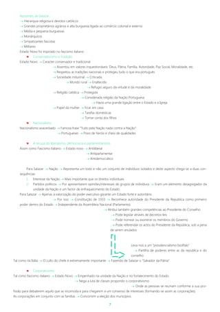 7
Apoiantes de Salazar:
 Hierarquia religiosa e devotos católicos
 Grandes proprietários agrários e alta burguesia ligada ao comércio colonial e externo
 Média e pequena burguesias
 Monárquicos
 Simpatizantes fascistas
 Militares
Estado Novo foi inspirado no fascismo italiano
 Conservadorismo e tradição
Estado Novo  Caracter conservador e tradicional
 Assentou em valores inquestionáveis: Deus, Pátria, Família, Autoridade, Paz Social, Moralidade, etc.
 Respeitou as tradições nacionais e protegeu tudo o que era português
 Sociedade industrial  Criticada
 Mundo rural  Enaltecido
 Refugio seguro da virtude e da moralidade
 Religião católica  Protegida
 Considerada religião da Nação Portuguesa
 Havia uma grande ligação entre o Estado e a Igreja
 Papel da mulher  Ficar em casa
 Tarefas domésticas
 Tomar conta dos filhos
 Nacionalismo
Nacionalismo exacerbado  Famosa frase “Tudo pela Nação nada contra a Nação”
 Portugueses  Povo de heróis e cheio de qualidades
 A recusa do liberalismo, democracia e parlamentarismo
Assim como Fascismo italiano  Estado novo  Antiliberal
 Antiparlamentar
 Antidemocrático
Para Salazar  Nação  Representa um todo e não um conjunto de indivíduos isolados e deste aspecto chega-se a duas con-
sequências:
1. Interesse da Nação  Mais importante que os direitos individuais
2. Partidos políticos  Por apresentarem opiniões/interesses de grupos de indivíduos  Eram um elemento desagregador da
unidade da Nação e um factor de enfraquecimento do Estado
Para Salazar  Apenas a valorização do poder executivo garante um Estado forte e autoritário
 Por isso  Constituição de 1933  Reconhece autoridade do Presidente da Republica como primeiro
poder dentro do Estado  Independente da Assembleia Nacional (Parlamento)
 Atribui também grandes competências ao Presidente do Conselho
 Pode legislar através de decretos-leis
 Pode nomear ou exonerar os membros do Governo
 Pode referendar os actos do Presidente da República, sob a pena
de serem anulados
Leva-nos a um “presidencialismo bicéfalo”
 Partilha de poderes entre as da republica e do
conselho
Tal como na Itália  O culto do chefe é extremamente importante  Fazendo de Salazar o “Salvador da Pátria”
 Corporativismo
Tal como fascismo italiano  Estado Novo  Empenhado na unidade da Nação e no fortalecimento do Estado.
 Nega a luta de classes propondo o corporativismo
 Onde as pessoas se reuniam conforme a sua pro-
fissão para debaterem aquilo que as incomoda e para chegarem a um consenso de interesses (formando-se assim as corporações)
As corporações em conjunto com as famílias  Concorrem a eleição dos municípios.
 