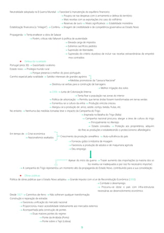 9
Neutralidade adoptada na II Guerra Mundial  Favorável à manutenção do equilíbrio financeiro
 Poupou-se nas despesas com o armamento e defesa do território
 Mais receitas com as exportações (no caso do volfrâmio
 Reservas de ouro  Níveis significativos  Estabilidade monetária
Estabilização financeira (o “milagre”)  Conferiu  Imagem de credibilidade e de competência governativa ao Estado Novo
Propaganda  Tenta enaltecer a obra de Salazar
 Porém, críticas não faltaram à política de austeridade
 Elevada carga de impostos
 Extremos sacrifícios pedidos
 Supressão de liberdades
 Supressão do critério duvidoso de incluir nas receitas extraordinárias de emprésti
mos contraídos
 Defesa da ruralidade
Portugal (anos 30)  Exacerbado ruralismo
Estado novo  Privilegia mundo rural
 Porque preserva o melhor do povo português
Carinho especial pela ruralidade  Satisfez interesses de grandes agrários
 Medidas promotoras da “Lavoura Nacional”
 Destinou-se verbas para a construção de barragens
 Melhor irrigação dos solos
 1936  Junta de Colonização Interna
 Tenta fixar a população nas zonas do interior
 Política de arborização  Permitiu que terras áridas fossem transformadas em terras verdes
 Fomentou-se a cultura da vinha  Produção vinícola cresceu
 Alargou-se a produção de: arroz, azeite, cortiça, batata, frutas, etc.
No entanto  Nenhuma das medidas tomadas teve o impacto da Campanha do Trigo
 Inspirada na Batalha do Trigo (Itália)
 Campanha nacional procurou alargar a área de cultura do trigo
 Principalmente no Alentejo
 Estado concedeu  Proteção aos proprietários, adquirin
do-lhes as produções e estabelecendo o proteccionismo alfandegário
Em tempo de  Crise económica
 Nacionalismos exaltados
 Forneceu grãos à indústria de moagem
 Favoreceu a produção de adubos e de maquinaria agrícola
 Deu emprego
Apesar do início da guerra  Trazer aumento das importações (a maioria dos so
los revelou-se inadequados e por isso foi necessário importar)
 A campanha do Trigo representou um momento alto da propaganda do Estado Novo, contribuindo para a sua consolidação
 Obras públicas
Política de obras públicas que o Estado Novo adoptou  Grande impulso com a Lei de Reconstituição Económica (1930)
 Combate o desemprego
 Procurou-se dotar o país com infra-estruturas
necessárias ao desenvolvimento económico
Desde 1927  Caminhos-de-ferro  Não sofreram qualquer transformação
Construção e reparação de estradas
 Favoreceu unificação do mercado nacional
 Proporcionou maior acessibilidade relativamente aos mercados externos
 Acompanhada pela construção de pontes
 Duas maiores pontes do regime:
 Ponte da Arrábida (Porto)
 Ponte sobre o Tejo (Lisboa)
Crescimento da produção cerealífera  Auto-suficiência do país
 