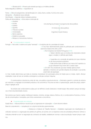 10
 Década de 40  Primeira auto-estrada que seguiu os modelos alemães
Redes telegráfica e telefónica  Expandiram-se
Portos  Obras de alargamento e de beneficiação em: Lisboa, Aveiro, Leixões, Funchal, entre outros
Aeroportos  Receberam pouca atenção
Electrificação  Expansão obteve resultados positivos
Politica de obras públicas  Inclui ainda a construção de:
 Hospitais
 Escolas
 Estádios
 Quarteis
 Tribunais e prisões
 Universidades
 Bairros operários
 Estaleiros e pousadas
 Restauro e monumentos históricos
 O condicionalismo industrial
Portugal  País onde o ruralismo era quase “venerado”  A indústria não foi a prioridade do Estado
 O seu fraco desenvolvimento pode ser justificado pelo condicionalismo in
dustrial do Estado entre 1931 a 1937.
 No I Congresso da indústria Portuguesa (1933)
 Salazar relembra que as iniciativas dos empresários deviam
seguir o modelo (+) definido pelo Estado
 Suspendeu-se a concessão de patentes de novas indústrias
ou de novos processos produtivos
 Estão isentas todas as fábricas com menos de 5 operários ou
as que utilizassem força motriz até 5 cavalos-vapor.
 Em 1937, ficou esclarecido que estas medidas apenas seriam
aplicadas a industrias com grandes despesas de produção o que produ
zissem bens de exportação
(+) Esse modelo determinava que todas as empresas necessitavam de autorização prévia do Estado para se instalar, reabrir, efectuar
ampliações, mudar de local, ser vendida a estrangeiros ou até para comprar máquinas
O condicionalismo industrial era, antes de mais, uma política conjuntural anticrise  Destinada a garantir o controlo da indústria
por nacionais e a regulação da actividade produtiva e da concorrência. Procurava-se evitar a superprodução, queda dos preços, desem-
prego e agitação social.
No entanto este condicionalismo acabou por ser definitivo criando obstáculos à modernização. Não existiam avanços tecnológi-
cos e níveis de produtividade arcaicos.
Nos sectores que maiores capitais mobilizavam (adubos, cimentos, cervejas, tabacos, fósforos, etc.) o condicionalismo fomentou a forma-
ção de concentrações e monopólios, pois limitou severamente a concorrência.
 Corporativização dos sindicatos
Estado Novo  Vida económica e social do país se organizasse em corporações  Como fascismo italiano
Bases do corporativismo  Lançadas por um conjunto de decretos governamentais
 Destaca-se o Estatuto do Trabalho Nacional  Estabelece organização dos trabalhadores em
sindicatos nacionais e a organização dos patrões em grémios, de acordo com os respectivos ramos de actividade profissional. Grémios e
sindicatos entender-se-iam na negociação dos contractos de trabalho, estabeleciam normas e cotas de produção, fixavam preços e salá-
rios.
Uma das figuras principais no programa das obras públicas

O ministro das obras públicas

Engenheiro Duarte Pacheco
 
