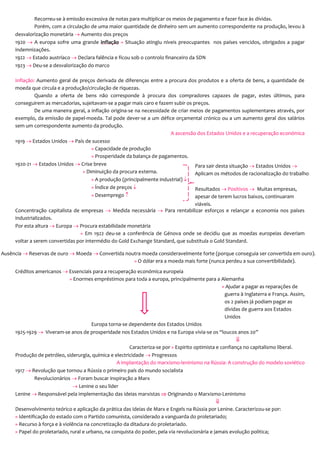 Recorreu-se à emissão excessiva de notas para multiplicar os meios de pagamento e fazer face às dívidas.
Porém, com a circulação de uma maior quantidade de dinheiro sem um aumento correspondente na produção, levou à
desvalorização monetária  Aumento dos preços
1920  A europa sofre uma grande inflação » Situação atingiu níveis preocupantes nos países vencidos, obrigados a pagar
indemnizações.
1922  Estado austríaco  Declara falência e ficou sob o controlo financeiro da SDN
1923  Deu-se a desvalorização do marco
Inflação: Aumento geral de preços derivada de diferenças entre a procura dos produtos e a oferta de bens, a quantidade de
moeda que circula e a produção/circulação de riquezas.
Quando a oferta de bens não corresponde à procura dos compradores capazes de pagar, estes últimos, para
conseguirem as mercadorias, sujeitavam-se a pagar mais caro e fazem subir os preços.
De uma maneira geral, a inflação origina-se na necessidade de criar meios de pagamentos suplementares através, por
exemplo, da emissão de papel-moeda. Tal pode dever-se a um défice orçamental crónico ou a um aumento geral dos salários
sem um correspondente aumento da produção.
A ascensão dos Estados Unidos e a recuperação económica
1919  Estados Unidos  País de sucesso
» Capacidade de produção
» Prosperidade da balança de pagamentos.
1920-21  Estados Unidos  Crise breve
» Diminuição da procura externa.
» A produção (principalmente industrial) 
» Índice de preços 
» Desemprego 
Concentração capitalista de empresas  Medida necessária  Para rentabilizar esforços e relançar a economia nos países
industrializados.
Por esta altura  Europa  Procura estabilidade monetária
» Em 1922 deu-se a conferência de Génova onde se decidiu que as moedas europeias deveriam
voltar a serem convertidas por intermédio do Gold Exchange Standard, que substituía o Gold Standard.
Créditos americanos  Essenciais para a recuperação económica europeia
» Enormes empréstimos para toda a europa, principalmente para a Alemanha
» Ajudar a pagar as reparações de
guerra à Inglaterra e França. Assim,
os 2 países já podiam pagar as
dívidas de guerra aos Estados
Unidos
Europa torna-se dependente dos Estados Unidos
1925-1929  Viveram-se anos de prosperidade nos Estados Unidos e na Europa vivia-se os “loucos anos 20”

Caracteriza-se por » Espirito optimista e confiança no capitalismo liberal.
Produção de petróleo, siderurgia, química e electricidade  Progressos
A implantação do marxismo-leninismo na Rússia: A construção do modelo soviético
1917  Revolução que tornou a Rússia o primeiro país do mundo socialista
Revolucionários  Foram buscar inspiração a Marx
 Lenine o seu líder
Lenine  Responsável pela implementação das ideias marxistas  Originando o Marxismo-Leninismo

Desenvolvimento teórico e aplicação da prática das ideias de Marx e Engels na Rússia por Lenine. Caracterizou-se por:
» Identificação do estado com o Partido comunista, considerado a vanguarda do proletariado;
» Recurso à força e à violência na concretização da ditadura do proletariado.
» Papel do proletariado, rural e urbano, na conquista do poder, pela via revolucionária e jamais evolução politica;
Resultados  Positivos  Muitas empresas,
apesar de terem lucros baixos, continuaram
viáveis.
Para sair desta situação  Estados Unidos 
Aplicam os métodos de racionalização do trabalho
» Objectivo: diminuir os custos de
produção
Ausência  Reservas de ouro  Moeda  Convertida noutra moeda consideravelmente forte (porque conseguia ser convertida em ouro).
» O dólar era a moeda mais forte (nunca perdeu a sua convertibilidade).
 