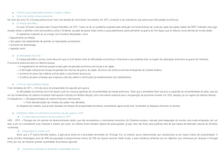  O termo da prosperidade económica: origens e efeitos
 Uma crise insólita, embora previsível
No inicio dos anos 70, a Europa parecia iniciar mais uma década de crescimento. No entanto, em 1973, começam a sair indicadores que prenunciam dificuldades económicas.
 O choque petrolífero
Os anos 70 foram marcados pelo Choque Petrolífero de 1973. Tratou-se de um problema originado pela retracção nos fornecimentos de crude por parte dos países árabes da OPEP. Entendeu esta orga-
nização utilizar o petróleo como arma política contra o Ocidente, acusado de apoiar Israel contra a causa palestiniana, particularmente na guerra do Yon Kippur que se traduziu numa derrota do mundo árabe.
O capitalismo ocidental viu-se a braço com inúmeras dificuldades, como:
 Agravamento da inflação
 Nos países mais dependentes de petróleo as importações aumentaram
 Aumento do desemprego
 Agitação social
 As dificuldades dos EUA
O choque petrolífero ocorreu numa altura em que os EUA davam sinais de dificuldades económicas e financeiras e que poderão estar na origem da capitulação americana na guerra do Vietname.
A economia americana teve um declínio porque:
 O esgotamento do estímulo proporcionado pela recuperação económica da Europa e do Japão;
 A afirmação industrial da Europa recuperada dos traumas da guerra, do Japão, da china e de outras economias emergentes do Sudeste Asiático;
 Aumento do preço das matérias-primas dado o crescimento da procura;
 A politica de pleno emprego que originava a alta dos salários e diminuição do empenhamento dos trabalhadores.
 O fim do sistema Bretton Woods
Crise monetária de 1971  Fim dos anos de prosperidade do segundo pós-guerra
As dificuldades económicas dos EUA vieram a pôr em causa as garantias de convertibilidade da moeda americana. Tanto que o presidente Nixon anuncia a suspensão da convertibilidade do dólar, que era
um dos fundamentos do sistema monetário internacional instituído em Bretton Woods como instrumento essencial para a recuperação da economia mundial. Em 1976, adoptou-se um regime de câmbios flexíveis.
Consequências  Desregulamentação do sistema financeiro internacional
 Forte desvalorização das moedas dos países mais afectados
As despesas dos estados, que já eram elevadas em tempos de prosperidade económica, aumentaram agora ainda mais. Aumentam as despesas diminuem as receitas.
 Imobilismo político e crescimento económico do pós-guerra a 1974
 O crescimento económico do pós-guerra a 1974
1945 – 1974  Portugal vive um período de desenvolvimento tardio, que não acompanhou o crescimento económico do Ocidente europeu, marcado pela estagnação do mundo rural e pela emigração, por um
lado, e por um considerável surto industrial e urbano, por outro. As colónias foram também objecto de preocupações, já que, mais não fosse, para justificara tese de que tratava de extensões naturais do território
continental.
 Estagnação do mundo rural
Assim que a 2ª Guerra Mundial acabou, a agricultura ainda era a actividade dominante em Portugal. Era, no entanto, pouco desenvolvida, que caracterizava-se por baixos índices de produtividade. O
sector primário empregava cerca de 40% da população e proporcionava menos de 25% da riqueza nacional. Deste modo, a auto-suficiência alimentar era um objectivo que continuava por alcançar e Portugal
tinha, por isso, de importar grandes quantidades de produtos agrícolas.
 A assimetria verificada na dimensão e titularidade da terra
 