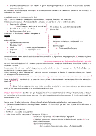  Decreto das nacionalidades » Dá a todos os povos do antigo Império Russo o estatuto de igualdade e o direito à
autodeterminação.
Os sovietes » Protagonistas da Revolução » Os primeiros tempos da Revolução de Outubro viveram-se sob o domínio da
democracia dos sovietes.
A acção do Governo revolucionário não foi fácil.
1918  A Rússia assina uma paz separada com a Alemanha  Uma paz desastrosa mas necessária
Proletários e empresários  Maiores obstáculos à aplicação dos decretos da terra e a controlo operário.
 Regresso dos soldados
» Não conseguiam reintegrar-se na vida civil
 Persistência da carestia e da inflação
 Banditismo que se fazia sentir
Resistência ao bolchevismo  Guerra Civil 1918-1920
Brancos

Constituído por:
 Opositores ao bolchevismo
 Estados Unidos
 Japão
 Inglaterra
 França
Desentendimentos dentro do exército branco + receio da população do regresso dos antigos privilégios  Desfecho da guerra:
vitória dos vermelhos
O comunismo de guerra, face da ditadura do proletariado (1918-1920)
Ditadura do proletariado » Um dos conceitos principais do marxismo » É uma etapa necessária, no processo de construção da
sociedade socialista.
Proletariado » Retiraria todo o capital à burguesia e centralizaria todos os meio s de produção nas mãos do Estado (que era o
representante exclusivo do proletariado).
Assim, as diferenças sociais desapareciam e o Estado, enquanto instrumento de domínio de uma classe sobre a outra, deixaria
de fazer sentido e acabaria também.
Isto é o comunismo, a forma mais alta de organização da sociedade » O Homem alcançaria o verdadeiro bem-estar, a verdadeira
liberdade
Etapa final para que caminha a revolução proletária. Caracteriza-se pelo desaparecimento das classes sociais;
extinção do Estado e pela instauração de uma sociedade de abundância.
Ditadura do proletariado » É a etapa por que deve passar a revolução socialista antes da edificação do comunismo. A ditadura
do proletariado surge para desmantelar a estrutura do regime burguês, possibilitando a supressão do Estado e a eliminação das
desigualdades sociais.
Lenine sempre desejou implementar a ditadura do proletariado. Na Rússia esta ditadura teve aspectos específicos:
» O proletariado era constituído por camponeses e operários (ao contrário do que Marx dizia: o proletariado são apenas os
operários)
» Clima de guerra civil sentido
» Resistência aos decretos revolucionários
» Lenine tomou medidas energéticas – O comunismo de Guerra:
» Ditadura do proletariado  Carácter violento e implacável;
» Abandono dos decretos revolucionários da terra e do controlo operário  Fim da
democracia dos sovietes;
» Economia nacionalizada;
» Camponeses obrigados a entregar as suas colheitas ao estado;
Fraca adesão da população russa ao projecto
bolchevique
Para evitar que o bolchevismo
se espalhe pelo mundo
Vermelhos

Exército organizado por Trotsky desde 1918

Constituído por:
 Apoiantes do Bolchevismo
 