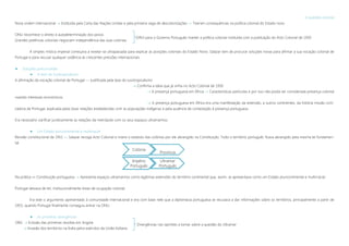 Colónia
Província
Império
Português
Ultramar
Português
A questão colonial
Nova ordem internacional  Instituída pela Carta das Nações Unidas e pela primeira vaga de descolonizações »» Tiveram consequências na política colonial do Estado novo
ONU reconhece o direito à autodeterminação dos povos
Grandes potências coloniais negociam independência das suas colonias
A simples mística imperial começava a revelar-se ultrapassada para explicar as posições coloniais do Estado Novo. Salazar tem de procurar soluções novas para afirmar a sua vocação colonial de
Portugal e para recusar qualquer cedência às crescentes pressões internacionais.
 Soluções preconizadas
 A tese do lusotropicalismo
A afirmação da vocação colonial de Portugal »» Justificada pela tese do lusotropicalismo
 Confirma a ideia que já vinha no Acto Colonial de 1930
 A presença portuguesa em África »» Características partículas e por isso não podia ser considerada presença colonial
visando interesses económicos
 A presença portuguesa em África era uma manifestação da extensão, a outros continentes, da história missão civili-
zadora de Portugal, explicada pelas boas relações estabelecidas com as populações indígenas e pela ausência de contestação à presença portuguesa
Era necessário clarificar juridicamente as relações da metrópole com os seus espaços ultramarinos.
 Um Estado pluricontinental e multirracial
Revisão constitucional de 1951 »» Salazar revoga Acto Colonial e insere o estatuto das colónias por ele abrangido na Constituição. Todo o território português ficava abrangido pela mesma lei fundamen-
tal.
Na prática »» Constituição portuguesa  Apresenta espaços ultramarinos como legítimas extensões do território continental que, assim, se apresentava como um Estado pluricontinental e multirracial.
Portugal deixava de ter, institucionalmente áreas de ocupação colonial.
Era este o argumento apresentado à comunidade internacional e era com base nele que a diplomacia portuguesa se recusava a dar informações sobre os territórios, principalmente a partir de
1955, quando Portugal finalmente conseguiu entrar na ONU.
 As primeiras divergências
1961  Eclosão das primeiras revoltas em Angola
 Invasão dos territórios na Índia pelos exércitos da União Indiana
Difícil para o Governo Português manter a política colonial instituída com a publicação do Acto Colonial de 1930
Divergências nas opiniões a tomar sobre a questão do Ultramar
 