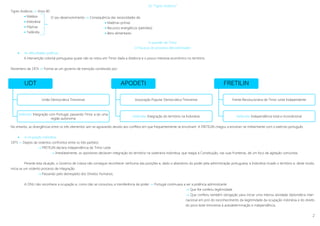 2
UDT
União Democrática Timorense
Defendia: Integração com Portugal, passando Timor a ser uma
região autónoma
APODETI
Associação Popular Democrática Timorense
Defendia: Integração do território na Indonésia
FRETILIN
Frente Revolucionária de Timor Leste Independente
Defendia: Independência total e incondicional
Os “Tigres Asiáticos”
Tigres Asiáticos  Anos 80
 Malásia
 Indonésia
 Filipinas
 Tailândia
A questão de Timor
O fracasso do processo descolonizador
 As dificuldades políticas
A intervenção colonial portuguesa quase não se notou em Timor dada a distância e o pouco interesse económico no território.
Novembro de 1974  Forma-se um governo de transição constituído por:
No entanto, as divergências entre os três elementos iam-se agravando devido aos conflitos em que frequentemente se envolviam. A FRETELIN chegou a envolver-se militarmente com o exército português.
 A ocupação indonésia
1975 »» Depois de violentos confrontos entre os três partidos
 FRETELIN declara independência de Timor Leste
 Imediatamente, os opositores declaram integração do território na soberania indonésia, que reagia à Constituição, nas suas fronteiras, de um foco de agitação comunista.
Perante esta situação, o Governo de Lisboa não consegue reconhecer nenhuma das posições e, dado o abandono do poder pela administração portuguesa, a Indonésia invade o território e, deste modo,
inicia-se um violento processo de integração.
 Passando pelo desrespeito dos Direitos Humanos.
A ONU não reconhece a ocupação e, como não se consumou a transferência de poder »» Portugal continuava a ser a potência administrante
 Que lhe conferiu legitimidade
 Que conferiu também obrigação para iniciar uma intensa atividade diplomática inter-
nacional em prol do reconhecimento da ilegitimidade da ocupação indonésia e do direito
do povo leste-timorense à autodeterminação e independência.
O seu desenvolvimento  Consequência das necessidades de:
 Matérias-primas
 Recursos energéticos (petróleo)
 Bens alimentares
 