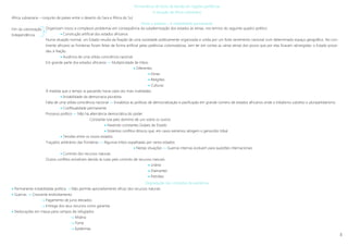 8
Permanência de focos de tensão em regiões periféricas
A situação da África subsariana
África subsariana – conjunto de países entre o deserto do Sara e África do Sul
Etnias e estados – A instabilidade permanente
Fim da colonização
Independência .
Degradação das condições de existência
 Permanente instabilidade politica  Não permite aproveitamento eficaz dos recursos naturais
 Guerras  Crescente endividamento
 Pagamento de juros elevados
 Entrega dos seus recursos como garantia
 Deslocações em massa para campos de refugiados
 Miséria
 Fome
 Epidemias
Organizam novos e complexos problemas em consequência da subalternização dos estados às etnias, nos termos do seguinte quadro político:
 Construção artificial dos estados africanos
Numa situação normal, um Estado resulta da fixação de uma sociedade politicamente organizada e unida por um forte sentimento nacional num determinado espaço geográfico. No con-
tinente africano as fronteiras foram feitas de forma artificial pelas potências colonizadoras, sem ter em contas as várias etnias dos povos que por elas ficavam abrangidas: o Estado proce-
deu à Nação.
 Ausência de uma sólida consciência nacional
Em grande parte dos estados africanos »» Multiplicidade de tribos
 Diferentes
 Etnias
 Religiões
 Culturas
À medida que o tempo ia passando havia cada vez mais rivalidades.
 Inviabilidade da democracia pluralista
Falta de uma sólida consciência nacional »» Inviabiliza as políticas de democratização e pacificação em grande número de estados africanos onde o tribalismo substitui o pluripartidarismo
 Conflitualidade permanente
Processo político »» Não há alternância democrática do poder
Constante luta pelo domínio de uns sobre os outros
 Havendo constantes Golpes de Estado
 Violentos conflitos étnicos que, em casos extremos atingem o genocídio tribal
 Tensões entre os novos estados
Traçados arbitrários das fronteiras »» Algumas tribos espalhadas por vários estados
 Nestas situações »» Guerras internas evoluem para questões internacionais
 Controlo dos recursos naturais
Outros conflitos eclodiram devido às lutas pelo controlo de recursos naturais
 Urânio
 Diamantes
 Petróleo
 