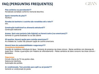 FAQ (PERGUNTAS FREQUENTES)
Piso cerâmica ou porcelanato??
Porcelanato esmaltado conforme memorial descritivo.
Qual o tamanho do piso??
45x45cm
Paredes do banheiro e cozinha são revestidas até o teto??
Sim.
Construção tradicional ou alvenaria estrutural??
Construção tradicional
Acesso. Será uma portaria (são Gabriel) ou haverá outra (rua americana)??
Somente 01 guarita localizada na rua São Gabriel
03 quartos. Haverá opção para cozinha americana??
As unidades de 3 suítes não possuem opção de cozinha americana.
Haverá itens de sustentabilidade e segurança???
Consciência Ambiental:
Previsão de medidores individuais de água - Sensores de presença nas áreas comuns - Bacias sanitárias com descarga de
duplo fluxo - Portas e guarnições com madeira de reflorestamento - Metais sanitários de baixo consumo nas áreas comuns -
Bicicletário
Segurança:
Circuito Interno de TV nos pontos vitais.
Sistema de Interfonia.
Automação dos portões.
Ar condicionado. Tem previsão para split ou só janela???
Somente ar condicionado de janela
 