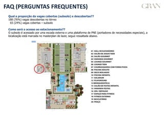 FAQ (PERGUNTAS FREQUENTES)
Qual a proporção da vagas cobertas (subsolo) e descobertas??
188 (76%) vagas descobertas no térreo
65 (24%) vagas cobertas – subsolo
Como será o acesso ao estacionamento??
O subsolo é acessado por uma escada externa e uma plataforma de PNE (portadores de necessidades especiais), a
localização está marcada no masterplan de lazer, segue ressaltada abaixo.
 